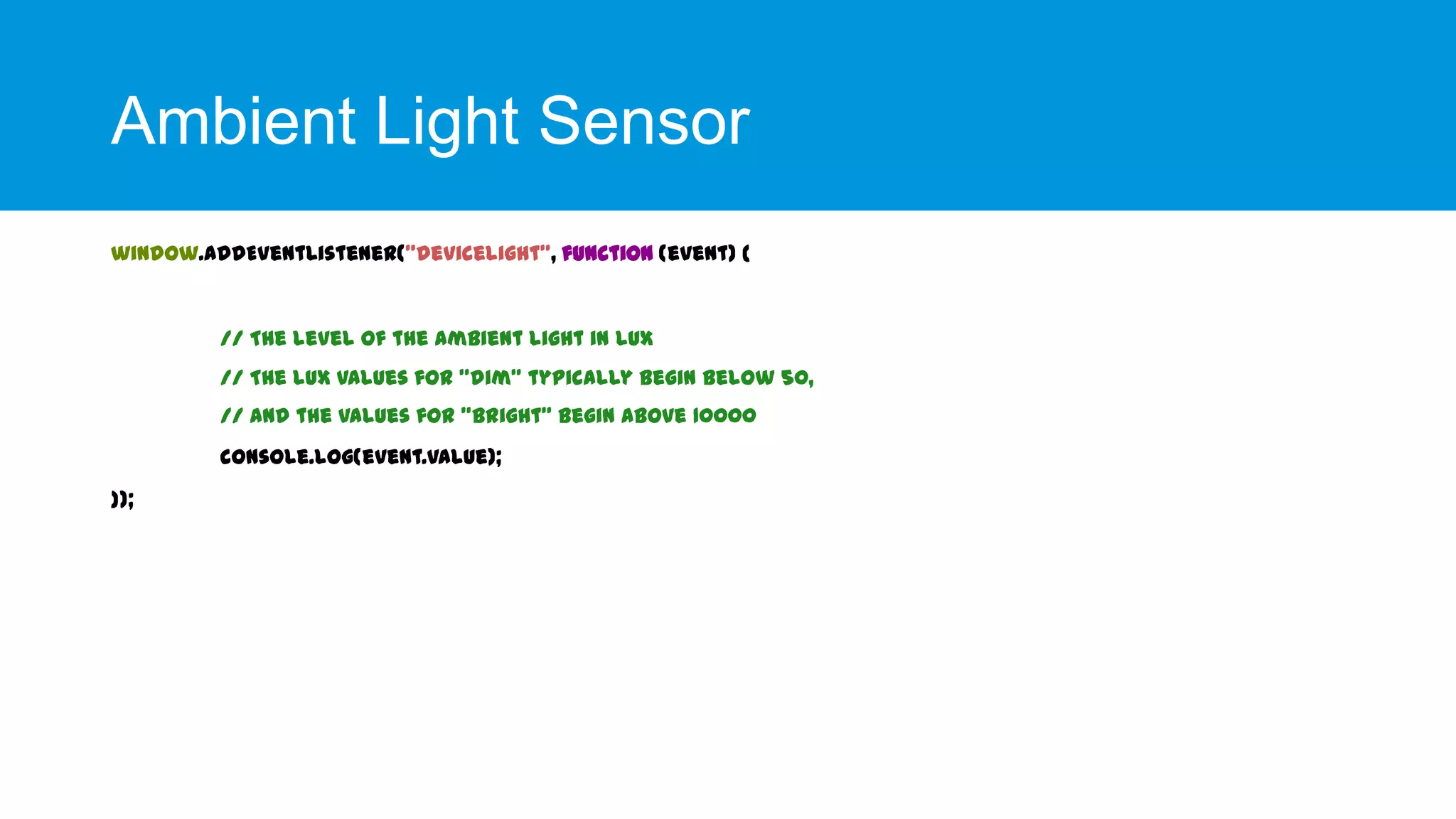 Ambient Light Sensor
window.addEventListener("devicelight", function (event) {

// The level of the ambient light in lux
// The lux values for "dim" typically begin below 50,
// and the values for "bright" begin above 10000
console.log(event.value);
});

 