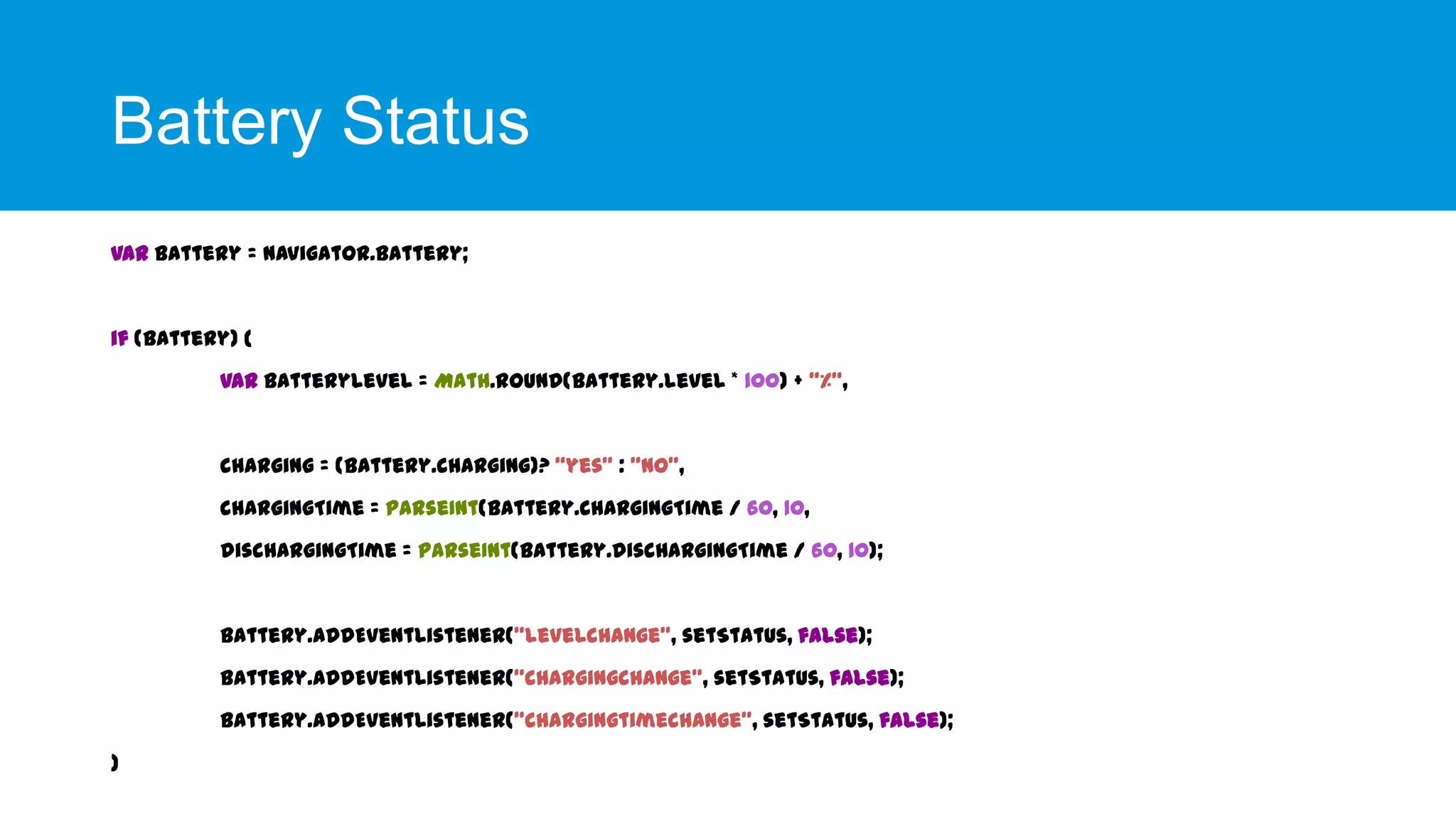 Battery Status
var battery = navigator.battery;

if (battery) {
var batteryLevel = Math.round(battery.level * 100) + "%",

charging = (battery.charging)? “yes" : "no",
chargingTime = parseInt(battery.chargingTime / 60, 10,
dischargingTime = parseInt(battery.dischargingTime / 60, 10);

battery.addEventListener("levelchange", setStatus, false);
battery.addEventListener("chargingchange", setStatus, false);
battery.addEventListener("chargingtimechange", setStatus, false);
}

 
