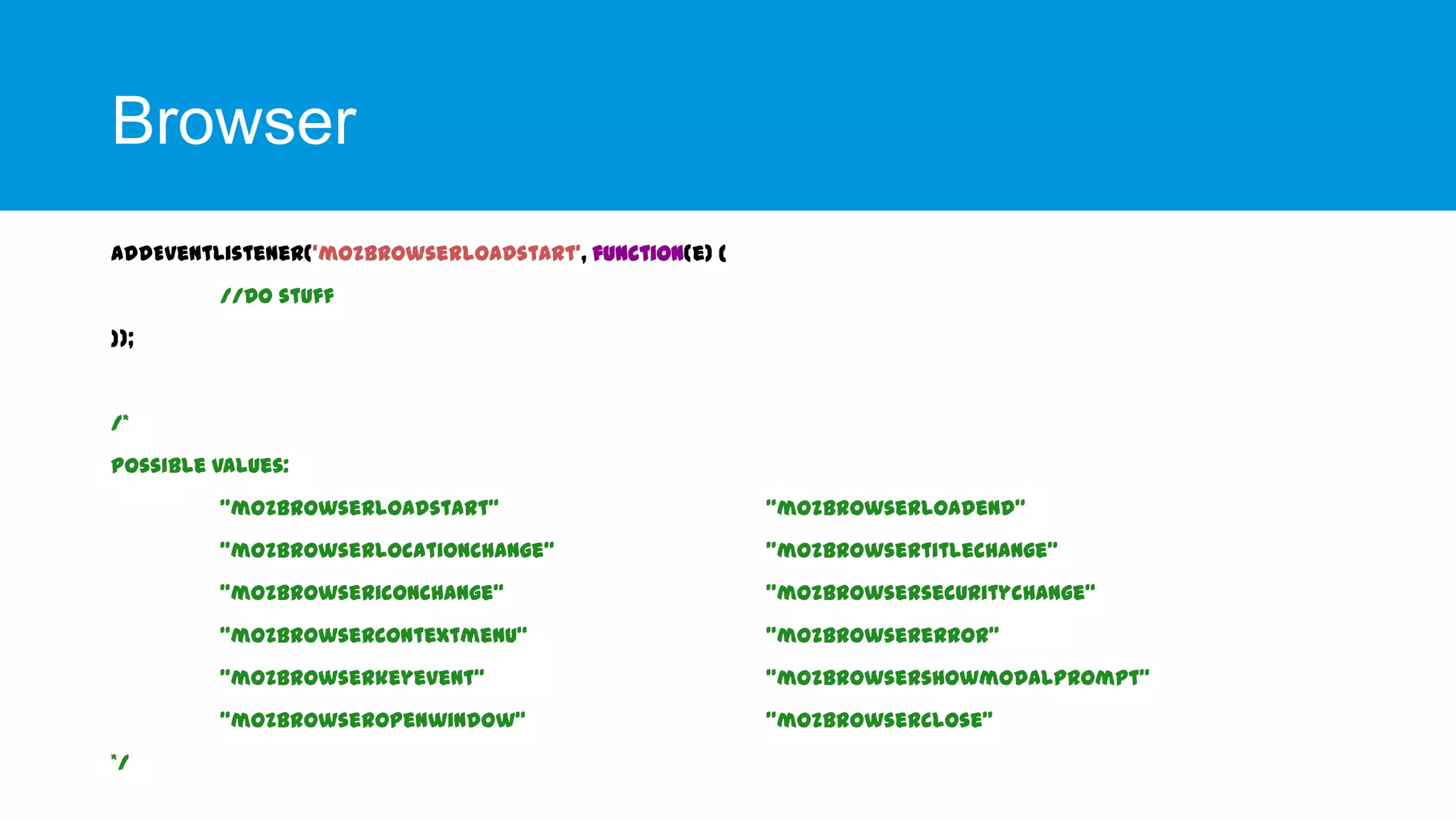 Browser
addEventListener('mozbrowserloadstart', function(e) {
//Do stuff
});

/*

Possible values:
"mozbrowserloadstart“
"mozbrowserlocationchange“

"mozbrowsertitlechange"

"mozbrowsericonchange“

"mozbrowsersecuritychange"

"mozbrowsercontextmenu“

"mozbrowsererror"

"mozbrowserkeyevent“

"mozbrowsershowmodalprompt"

"mozbrowseropenwindow“
*/

"mozbrowserloadend"

"mozbrowserclose"

 