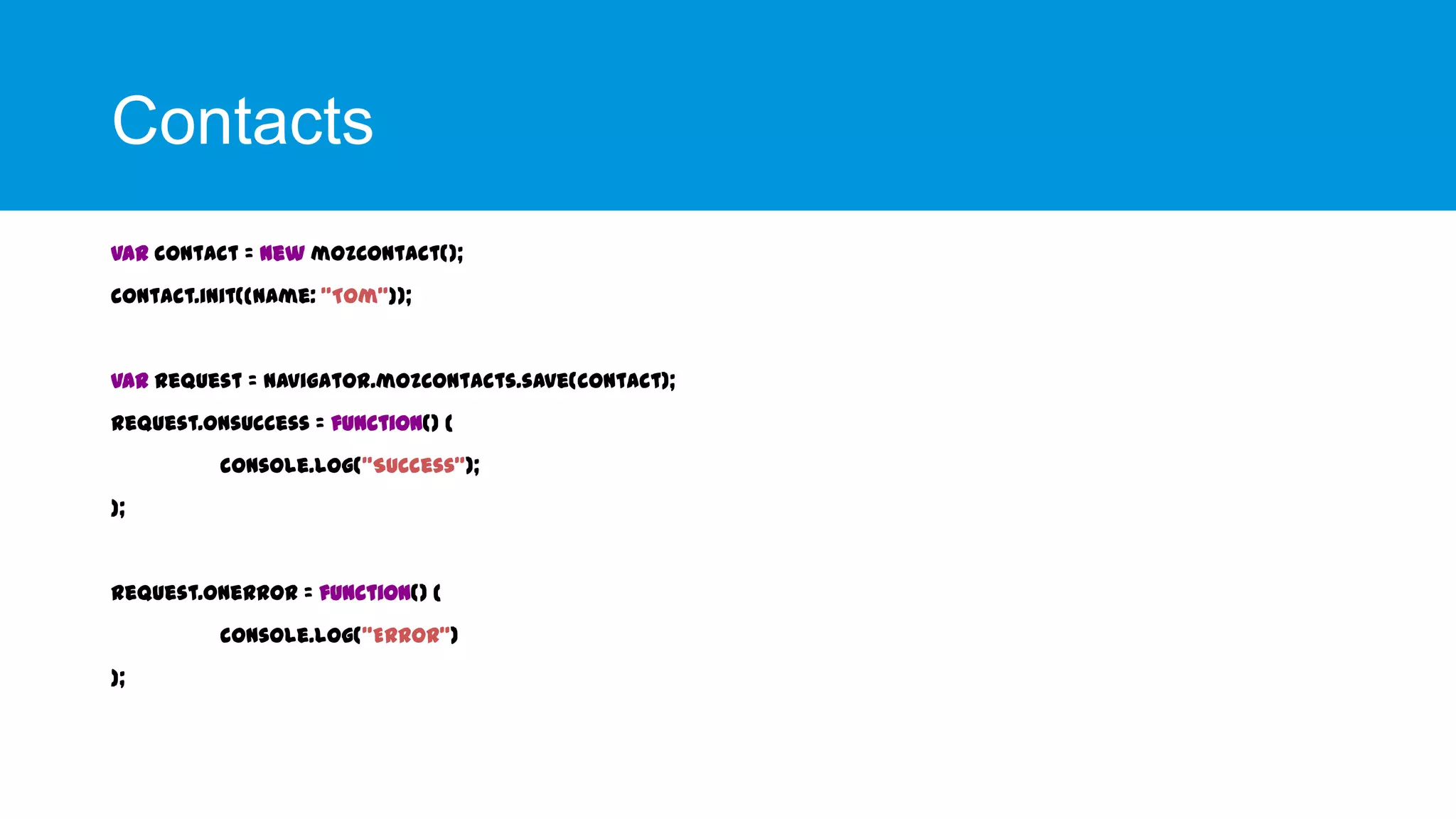 Contacts
var contact = new mozContact();
contact.init({name: "Tom"});

var request = navigator.mozContacts.save(contact);
request.onsuccess = function() {

console.log("Success");
};

request.onerror = function() {
console.log("Error")
};

 