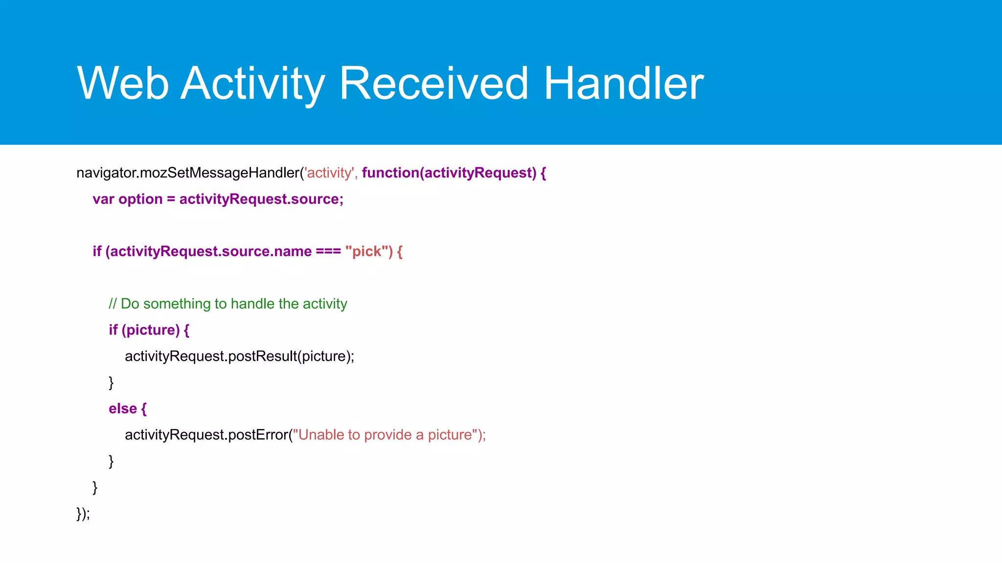 Web Activity Received Handler
navigator.mozSetMessageHandler('activity', function(activityRequest) {
var option = activityRequest.source;

if (activityRequest.source.name === "pick") {

// Do something to handle the activity
if (picture) {
activityRequest.postResult(picture);
}
else {
activityRequest.postError("Unable to provide a picture");
}
}
});

 