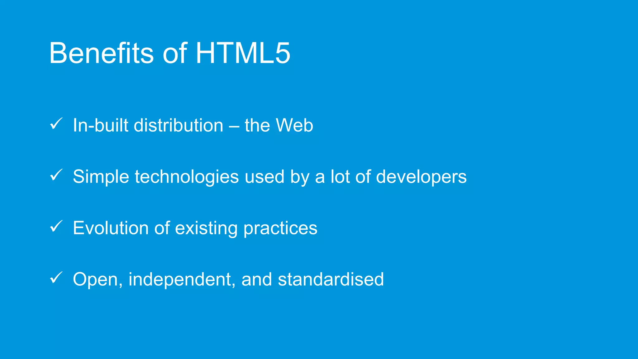 Benefits of HTML5
 In-built distribution – the Web

 Simple technologies used by a lot of developers
 Evolution of existing practices
 Open, independent, and standardised

 