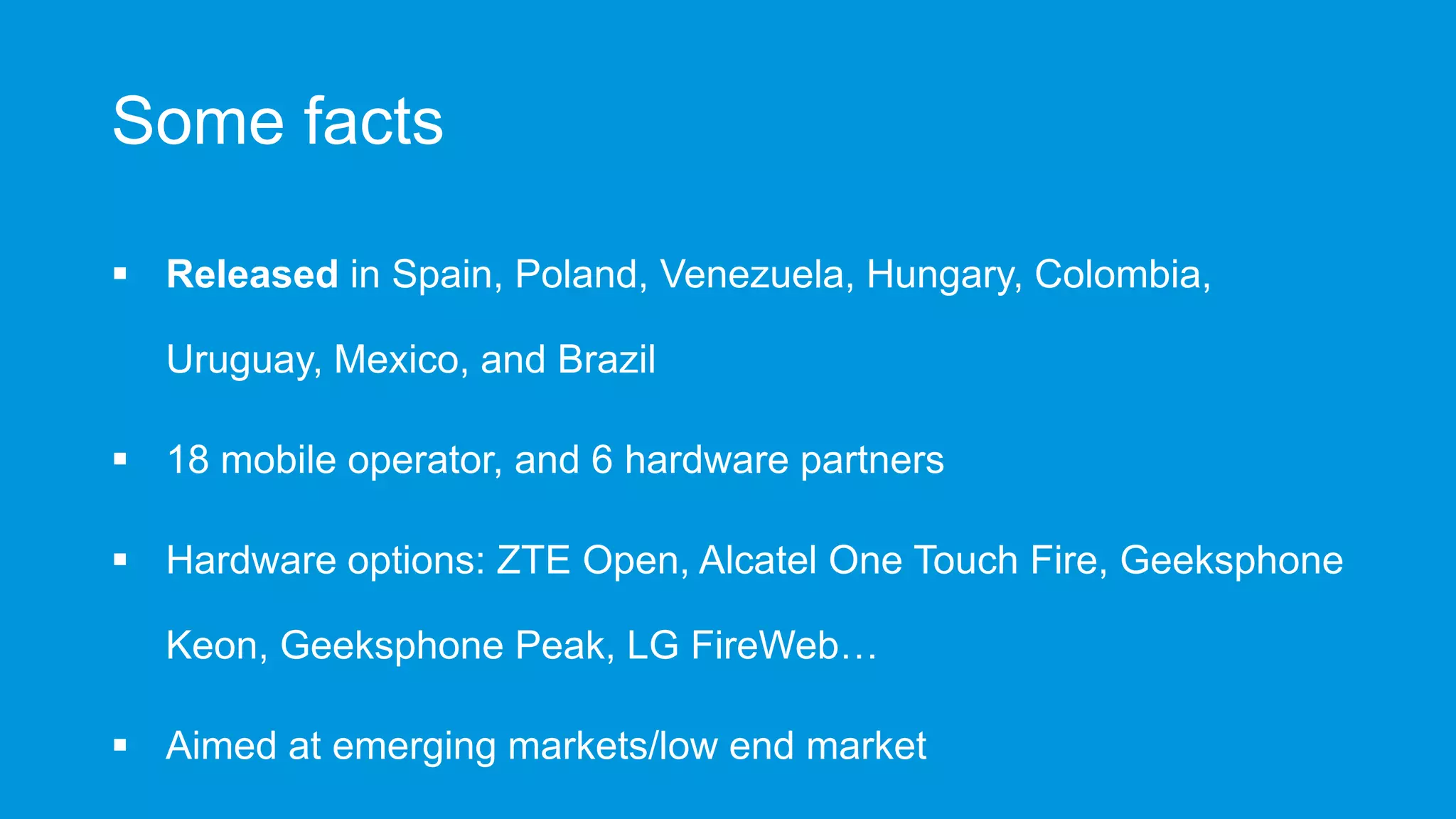 Some facts
 Released in Spain, Poland, Venezuela, Hungary, Colombia,
Uruguay, Mexico, and Brazil
 18 mobile operator, and 6 hardware partners
 Hardware options: ZTE Open, Alcatel One Touch Fire, Geeksphone
Keon, Geeksphone Peak, LG FireWeb…
 Aimed at emerging markets/low end market

 