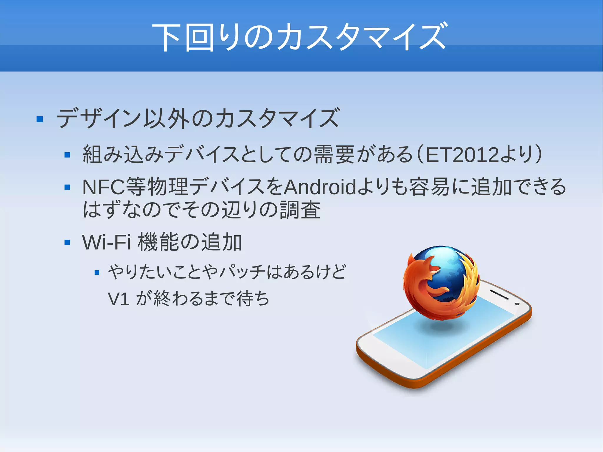 下回りのカスタマイズ

   デザイン以外のカスタマイズ
       組み込みデバイスとしての需要がある（ET2012より）
       NFC等物理デバイスをAndroidよりも容易に追加できる
        はずなのでその辺りの調査
       Wi-Fi 機能の追加
           やりたいことやパッチはあるけど
            V1 が終わるまで待ち
 