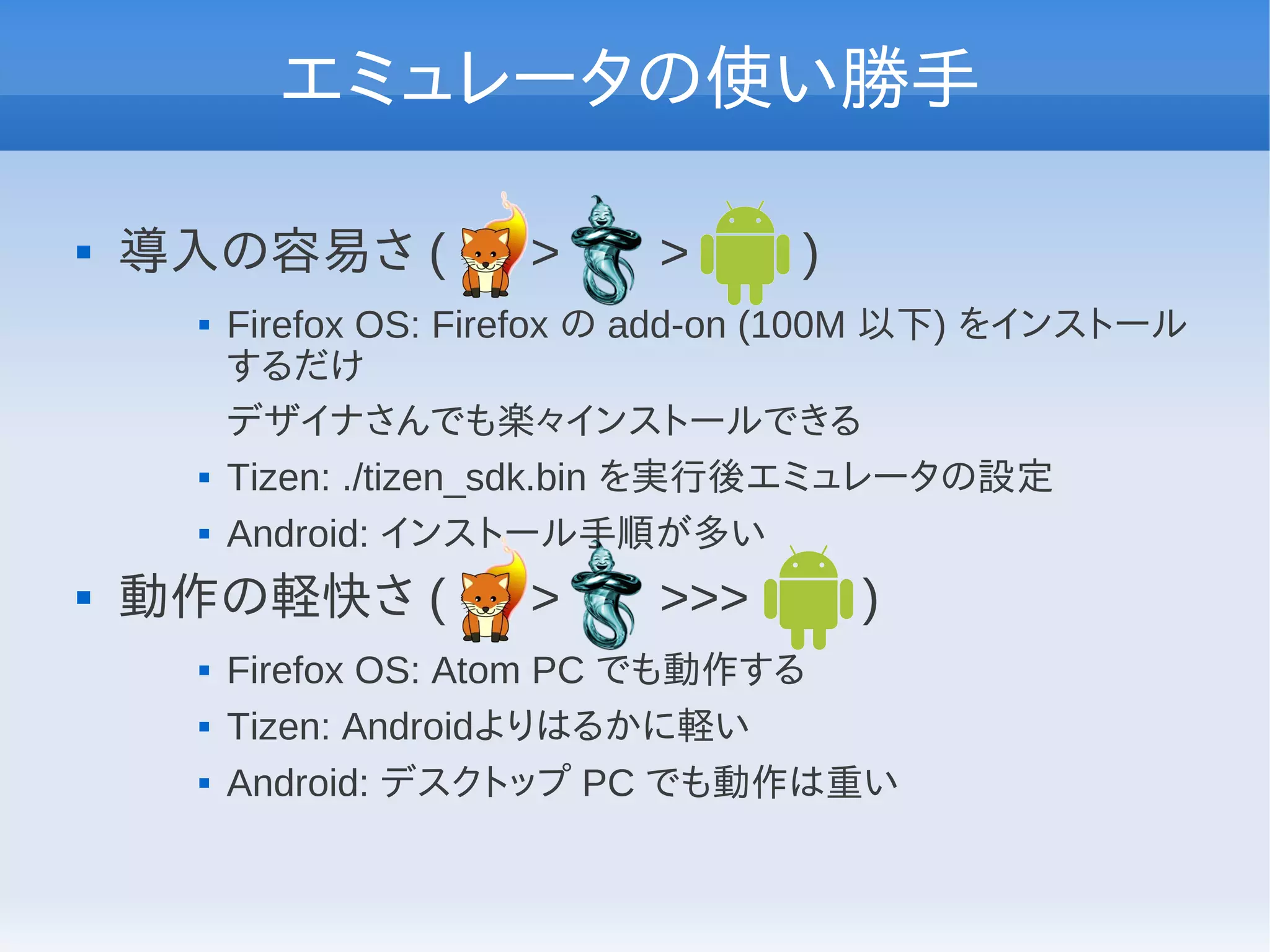 エミュレータの使い勝手

   導入の容易さ (           >     >      )
        Firefox OS: Firefox の add-on (100M 以下) をインストール
         するだけ
         デザイナさんでも楽々インストールできる
        Tizen: ./tizen_sdk.bin を実行後エミュレータの設定
        Android: インストール手順が多い
   動作の軽快さ (           >     >>>        )
        Firefox OS: Atom PC でも動作する
        Tizen: Androidよりはるかに軽い
        Android: デスクトップ PC でも動作は重い
 
