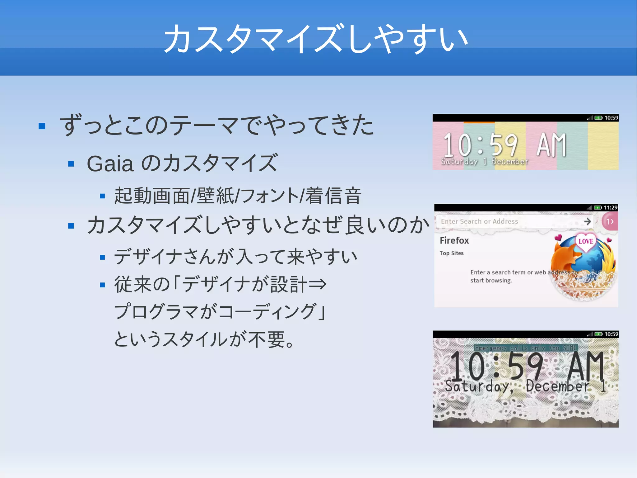 カスタマイズしやすい

   ずっとこのテーマでやってきた
       Gaia のカスタマイズ
           起動画面/壁紙/フォント/着信音
       カスタマイズしやすいとなぜ良いのか
           デザイナさんが入って来やすい
           従来の「デザイナが設計⇒
            プログラマがコーディング」
            というスタイルが不要。
 