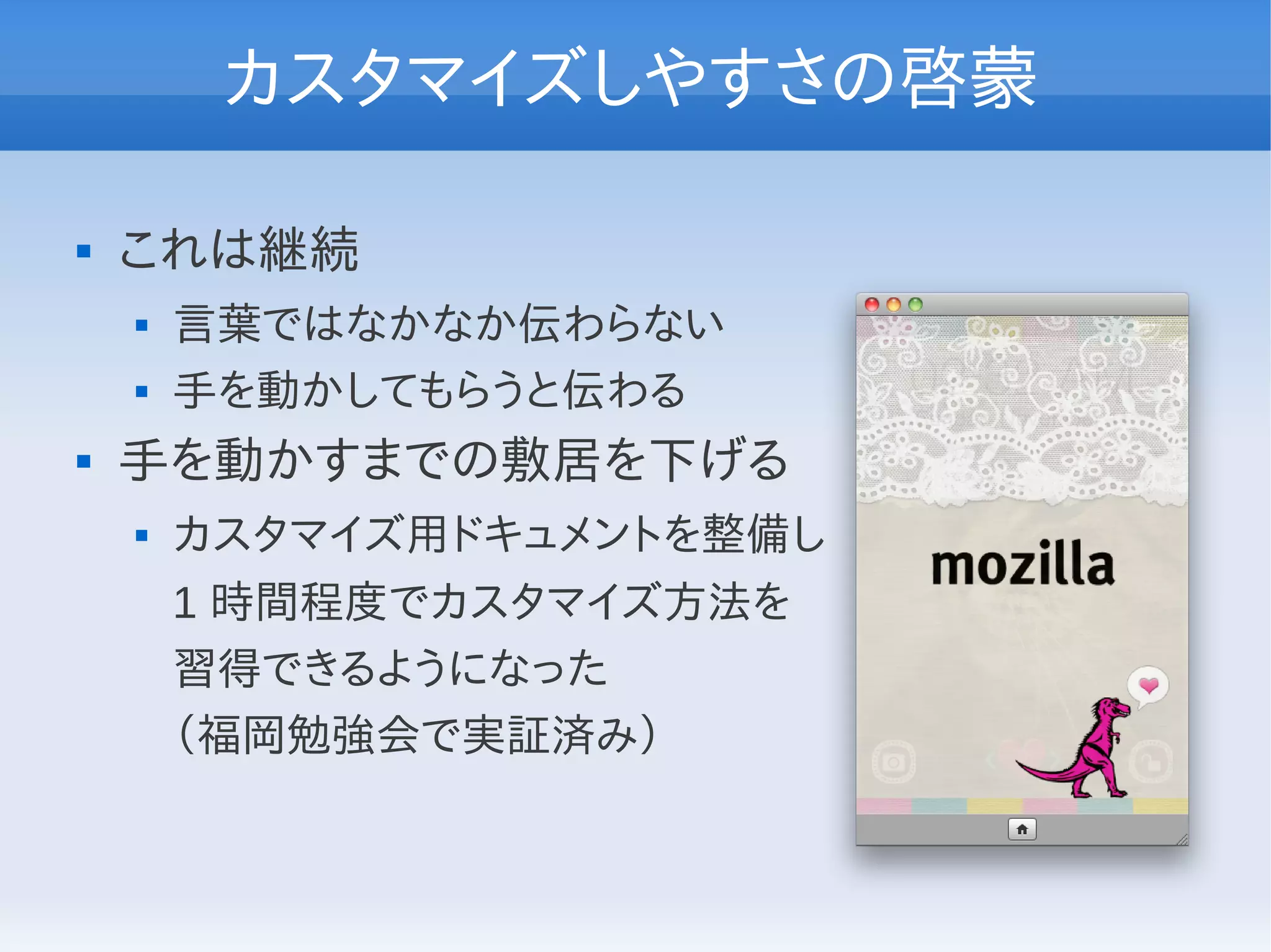 カスタマイズしやすさの啓蒙

   これは継続
       言葉ではなかなか伝わらない
       手を動かしてもらうと伝わる
   手を動かすまでの敷居を下げる
       カスタマイズ用ドキュメントを整備し
        1 時間程度でカスタマイズ方法を
        習得できるようになった
        （福岡勉強会で実証済み）
 