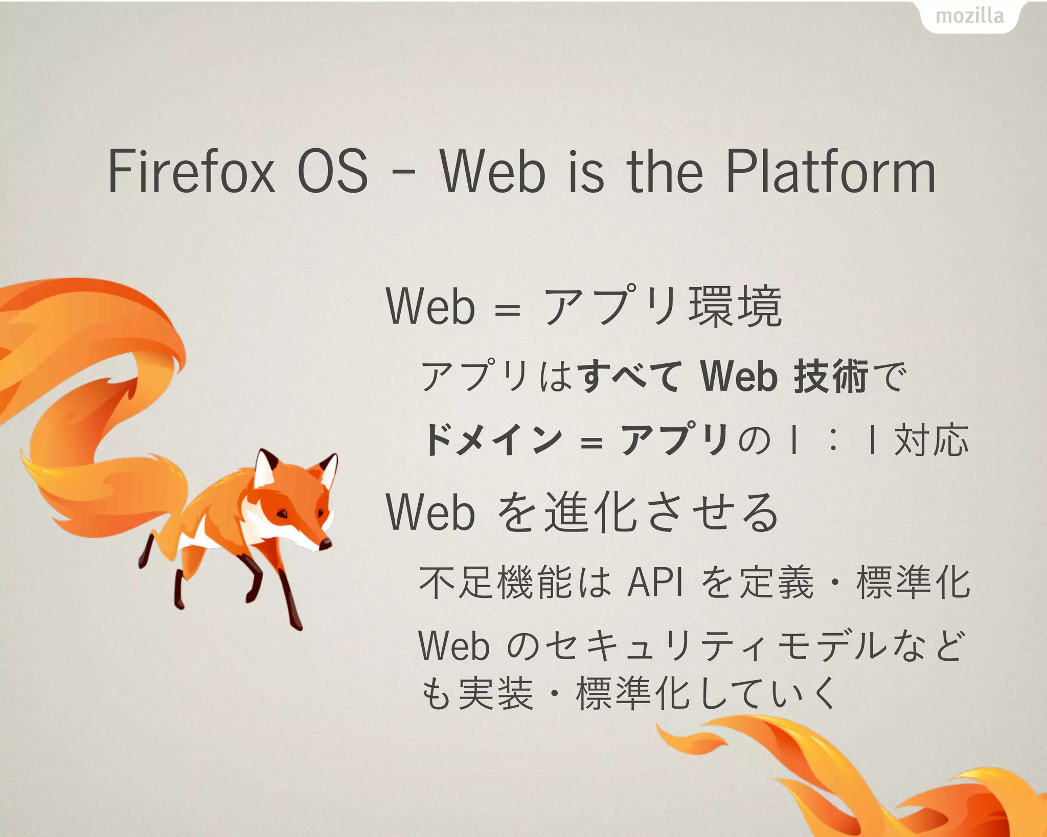 Firefox OS - Web is the Platform
Web = アプリ環境
アプリはすべて Web 技術で
ドメイン = アプリの１：１対応
Web を進化させる
不足機能は API を定義・標準化
Web のセキュリティモデルなど
も実装・標準化していく
 