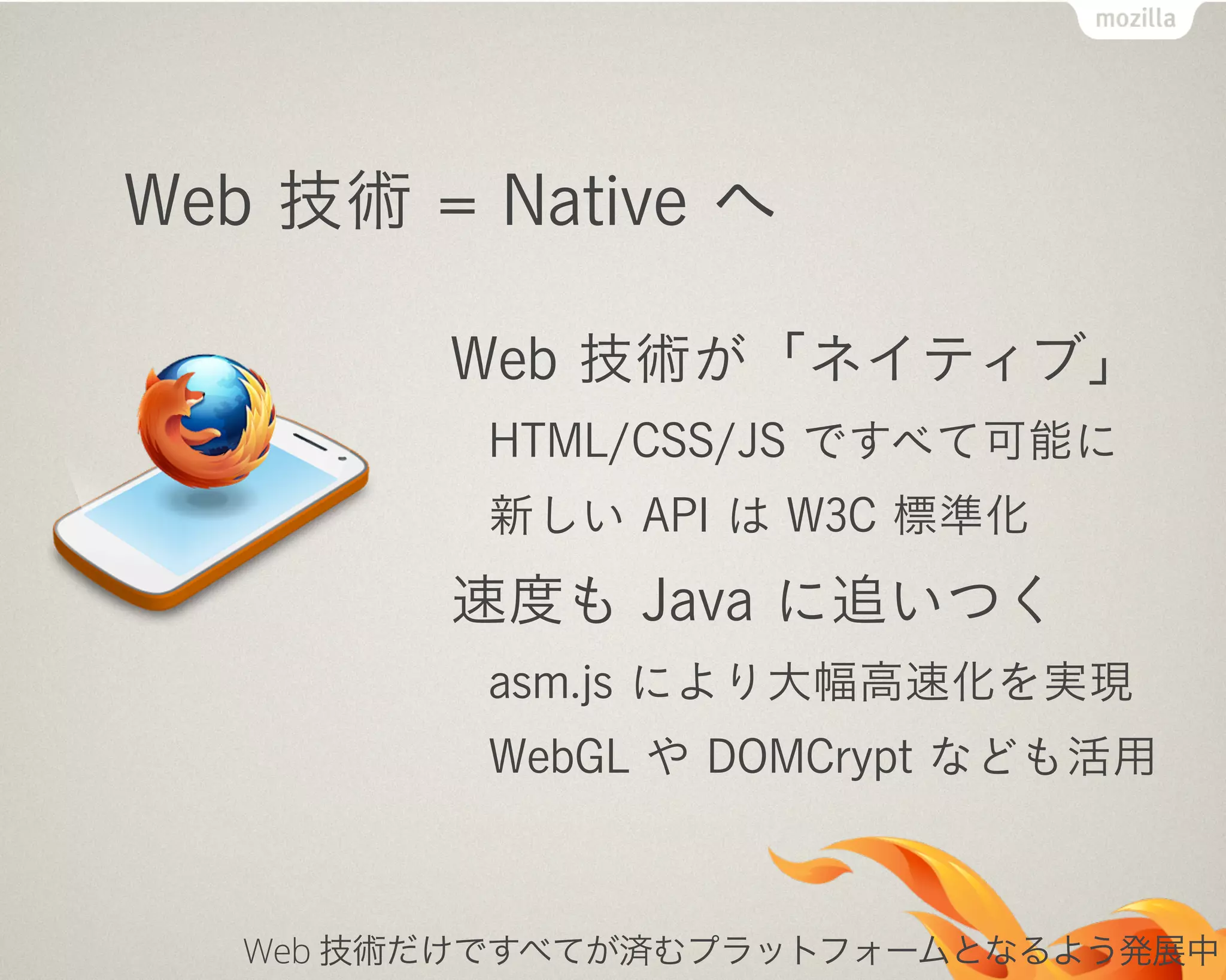 Web 技術 = Native へ
Web 技術が「ネイティブ」
HTML/CSS/JS ですべて可能に
新しい API は W3C 標準化
速度も Java に追いつく
asm.js により大幅高速化を実現
WebGL や DOMCrypt なども活用
Web 技術だけですべてが済むプラットフォームとなるよう発展中
 