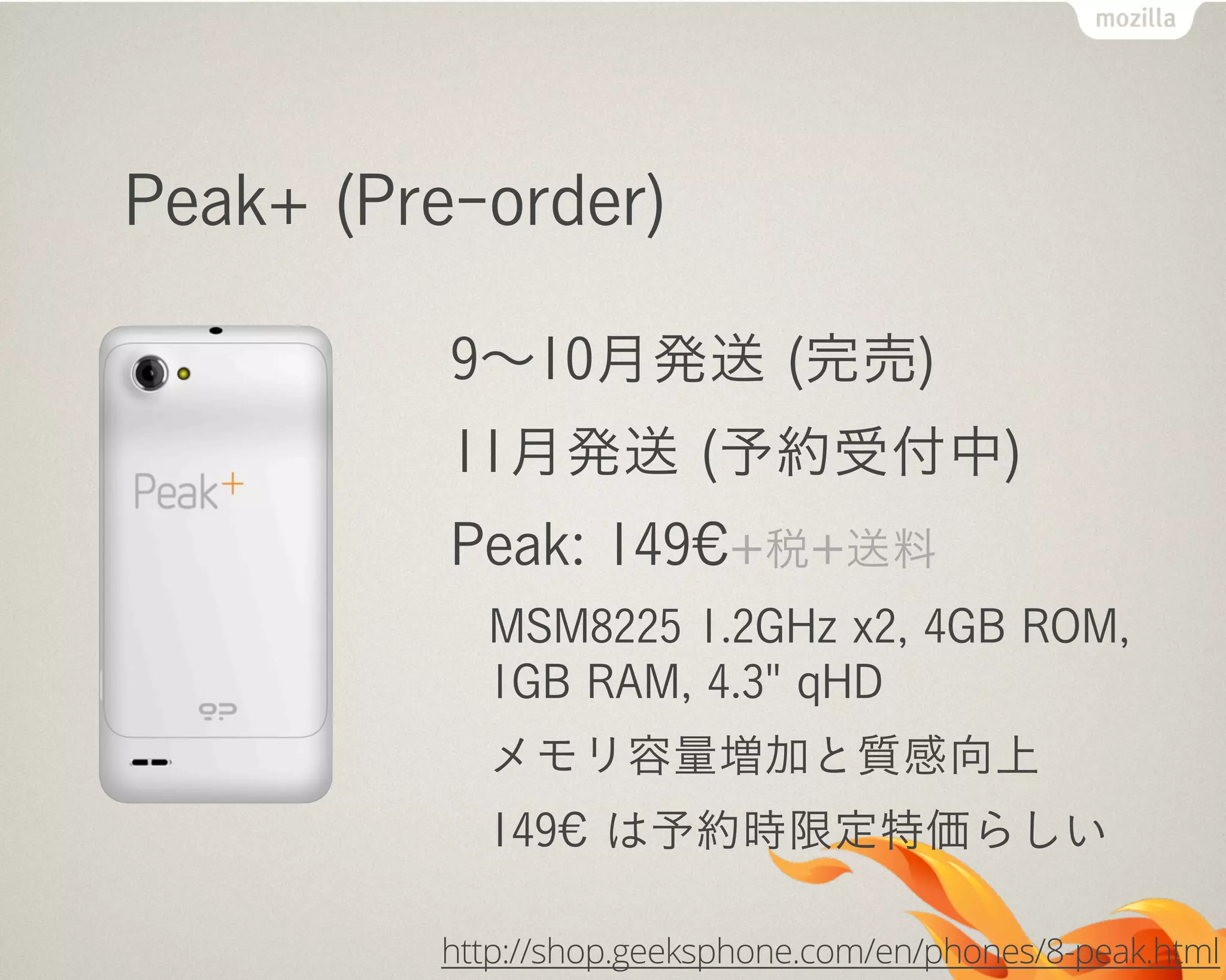 Peak+ (Pre-order)
9∼10月発送 (完売)
11月発送 (予約受付中)
Peak: 149€+税+送料
MSM8225 1.2GHz x2, 4GB ROM,
1GB RAM, 4.3" qHD
メモリ容量増加と質感向上
149€ は予約時限定特価らしい
http://shop.geeksphone.com/en/phones/8-peak.html
 