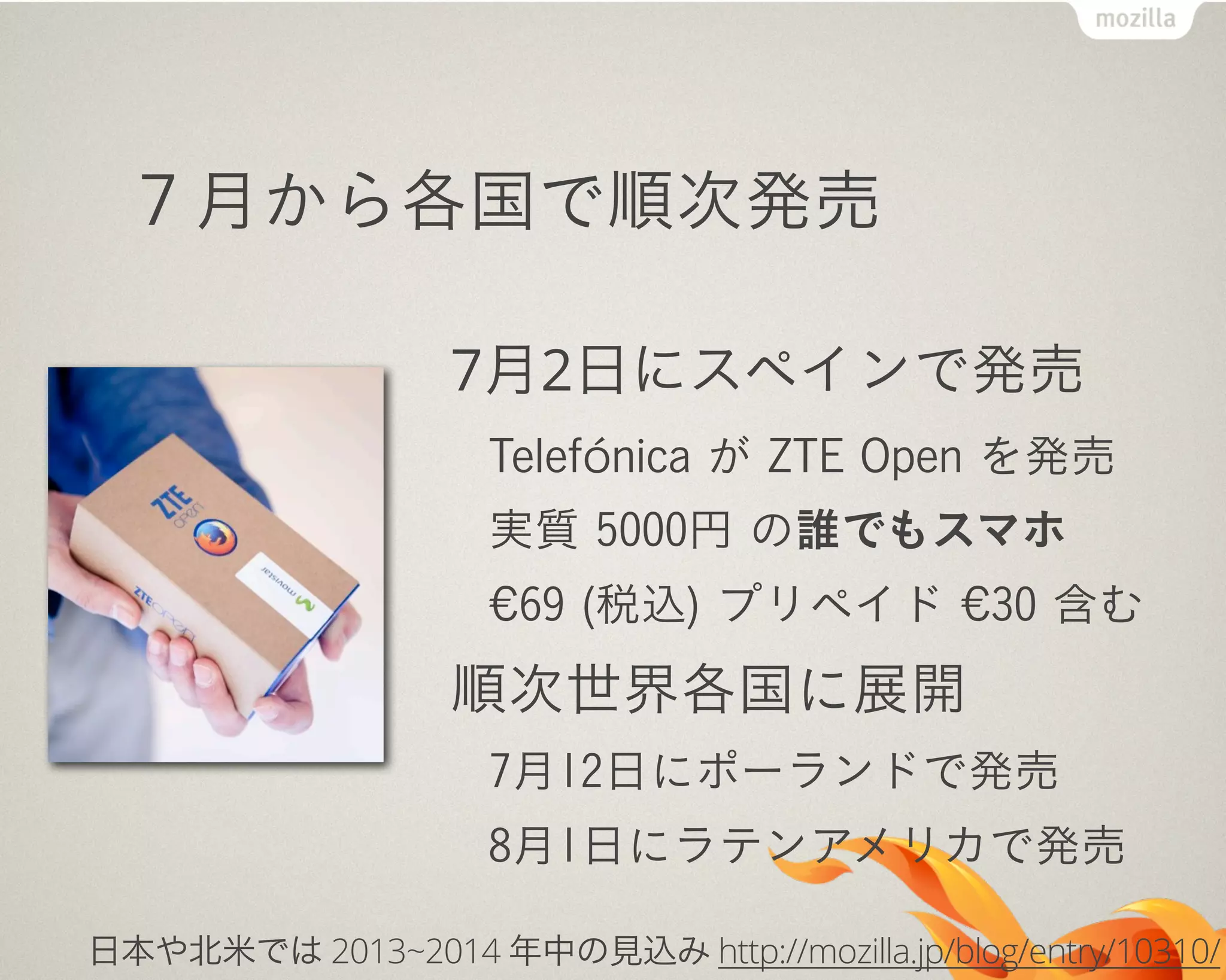 ７月から各国で順次発売
7月2日にスペインで発売
Telefónica が ZTE Open を発売
実質 5000円 の誰でもスマホ
€69 (税込) プリペイド €30 含む
順次世界各国に展開
7月12日にポーランドで発売
8月1日にラテンアメリカで発売
日本や北米では 2013~2014 年中の見込み http://mozilla.jp/blog/entry/10310/
 