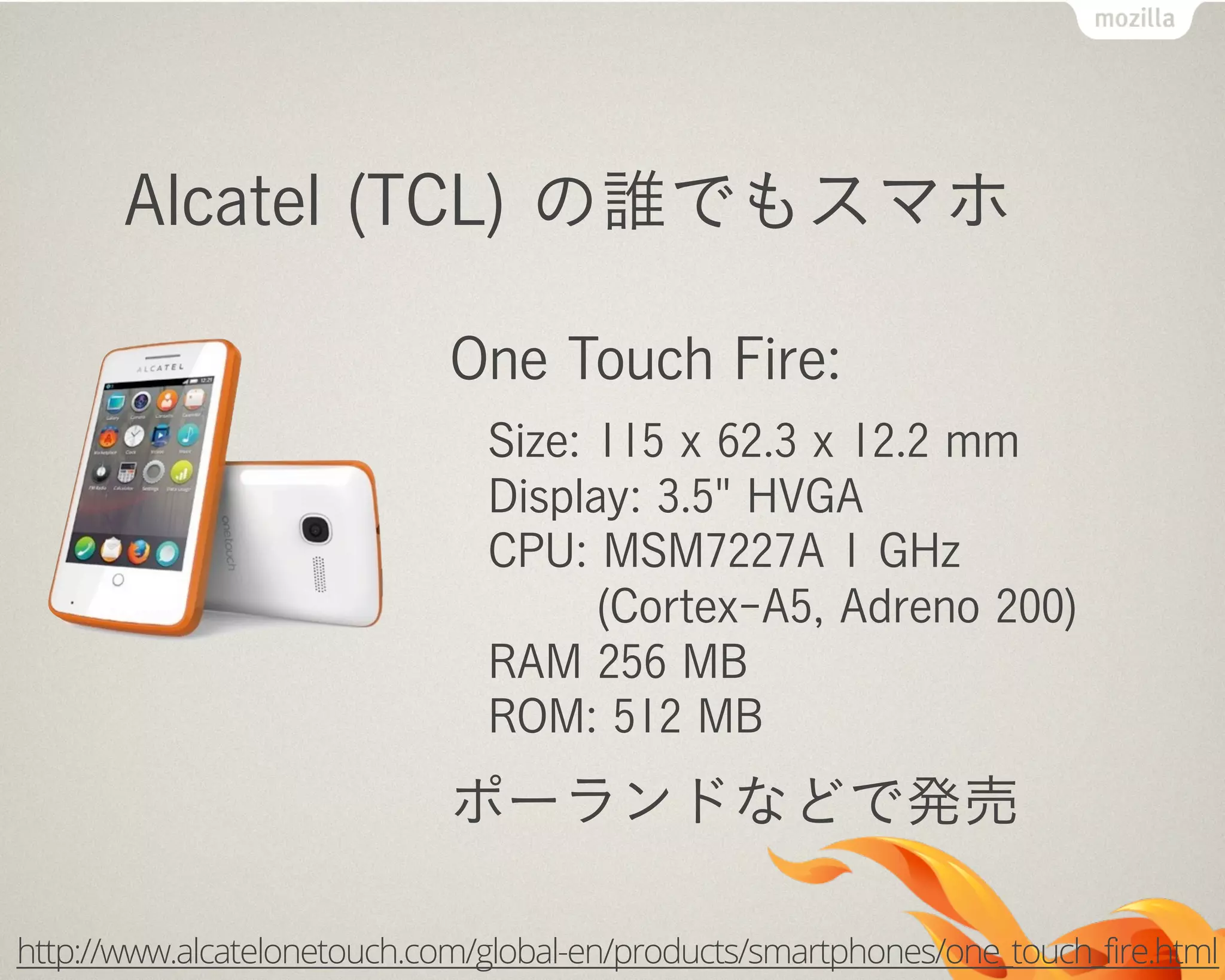 Alcatel (TCL) の誰でもスマホ
One Touch Fire:
Size: 115 x 62.3 x 12.2 mm
Display: 3.5" HVGA
CPU: MSM7227A 1 GHz
(Cortex-A5, Adreno 200)
RAM 256 MB
ROM: 512 MB
ポーランドなどで発売
http://www.alcatelonetouch.com/global-en/products/smartphones/one_touch_fire.html
 