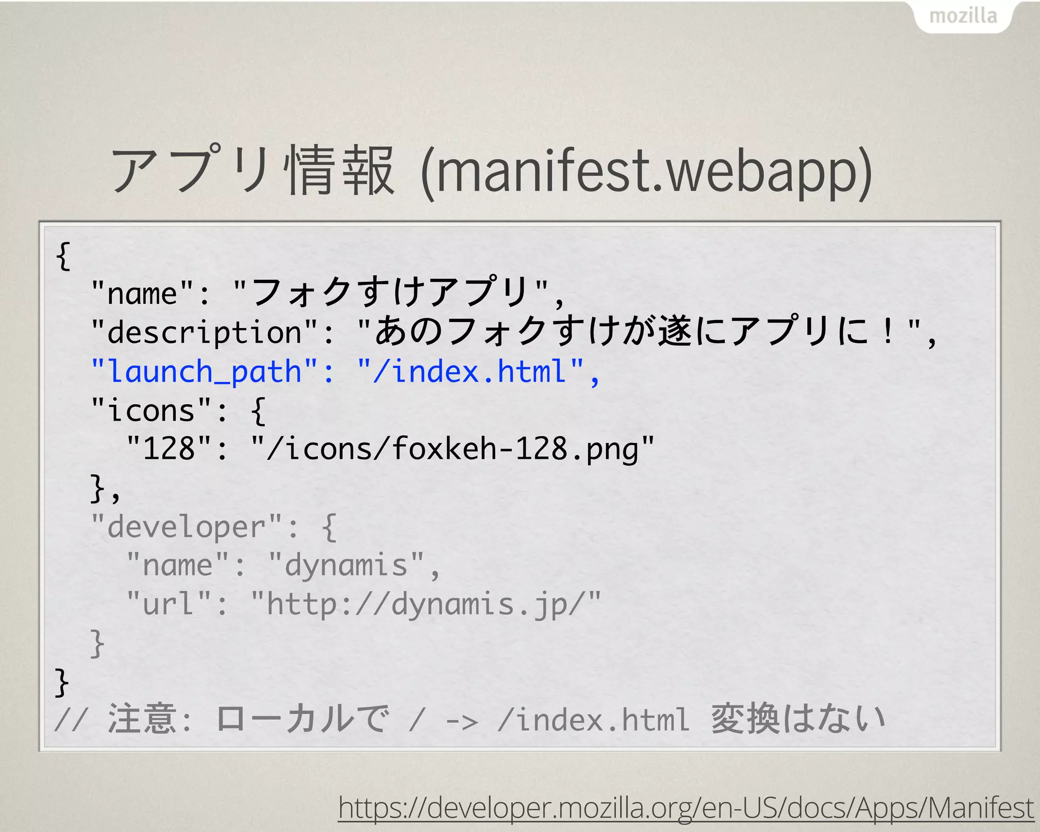 アプリ情報 (manifest.webapp)
{
  "name":	 "フォクすけアプリ",
  "description":	 "あのフォクすけが遂にアプリに！",
  "launch_path":	 "/index.html",
  "icons":	 {
    "128":	 "/icons/foxkeh-128.png"
  },
  "developer":	 {
    "name":	 "dynamis",
    "url":	 "http://dynamis.jp/"
  }
}
//	 注意:	 ローカルで	 /	 ->	 /index.html	 変換はない
https://developer.mozilla.org/en-US/docs/Apps/Manifest
 