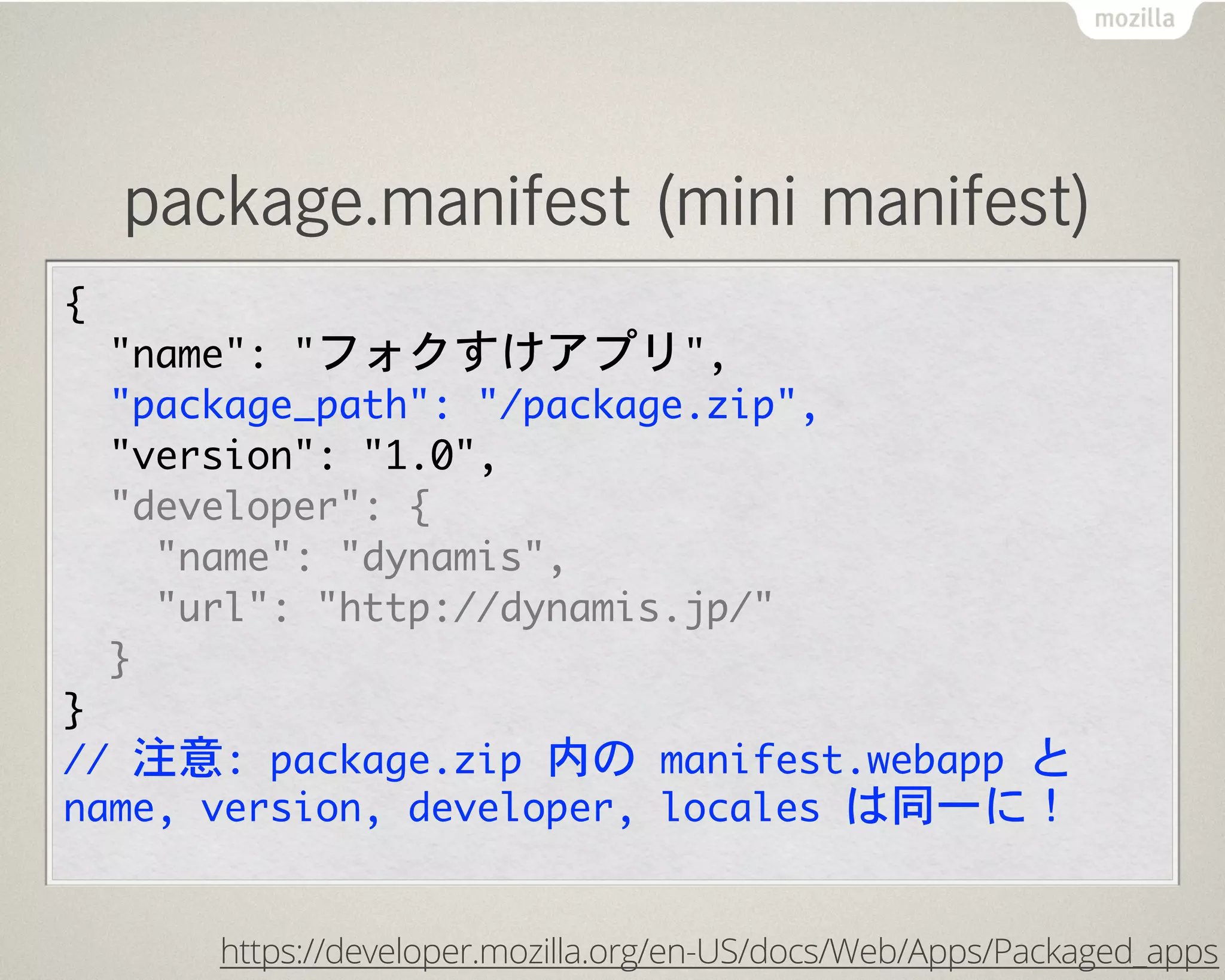 package.manifest (mini manifest)
{
  "name":	 "フォクすけアプリ",
  "package_path":	 "/package.zip",
	 	 "version":	 "1.0",
  "developer":	 {
    "name":	 "dynamis",
    "url":	 "http://dynamis.jp/"
  }
}
//	 注意:	 package.zip	 内の	 manifest.webapp	 と	 
name,	 version,	 developer,	 locales	 は同一に！
https://developer.mozilla.org/en-US/docs/Web/Apps/Packaged_apps
 