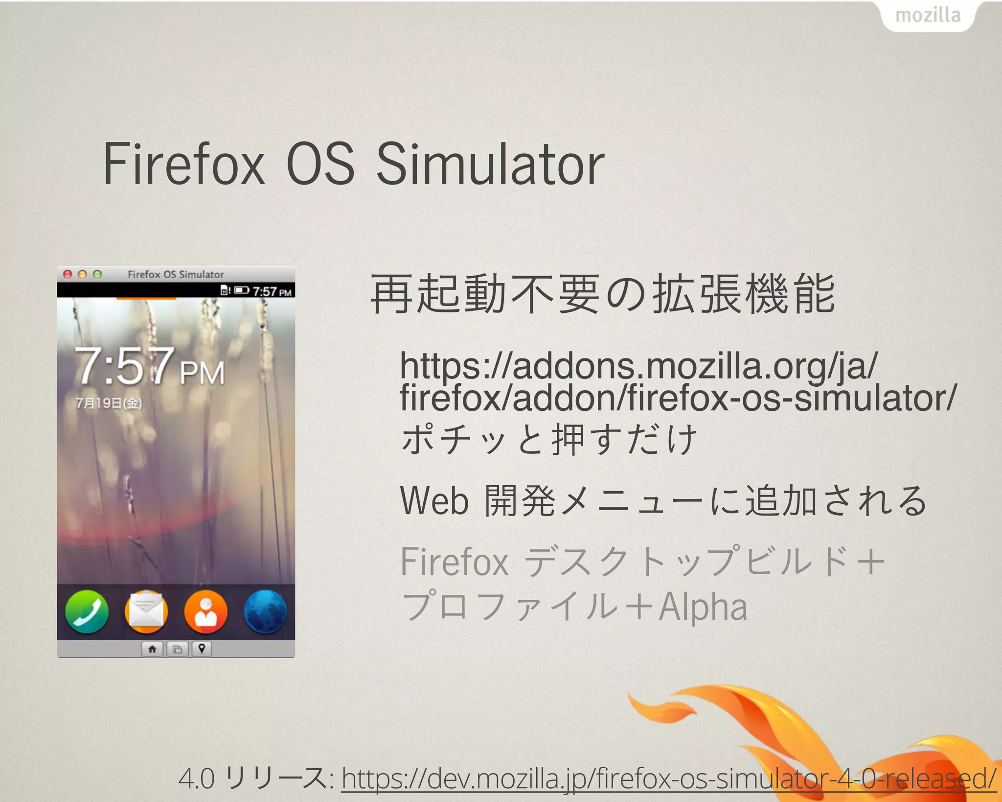 Firefox OS Simulator
再起動不要の拡張機能
https://addons.mozilla.org/ja/
ﬁrefox/addon/ﬁrefox-os-simulator/
ポチッと押すだけ
Web 開発メニューに追加される
Firefox デスクトップビルド＋
プロファイル＋Alpha
4.0 リリース: https://dev.mozilla.jp/firefox-os-simulator-4-0-released/
 