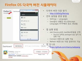 Firefox OS 다국어 버전 시뮬레이터
• 다국어 버전 다운 받기
– http://r2d2b2g.flod.org
• 언어 설정을 변경 방법
– Settings→ Languages
– Gaia앱의 UI뿐만 아니라Accept-
Languages HTTP헤더 등도 변경됨
• 앱 실행 방법
– Add Directory버튼 manifest파일을 선택
• Zip으로 압축된 packaged app 설치 및
실행 가능
– Connect 버튼으로 실행 가능
– Refresh 버튼으로 자동 업데이트 가능
• 앱 테스트
– https://github.com/channy/webpang
 