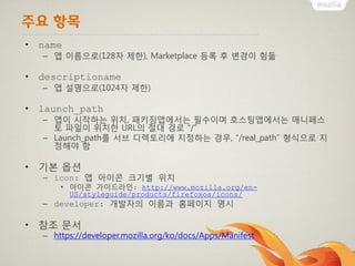 주요 항목
• name
– 앱 이름으로(128자 제한), Marketplace 등록 후 변경이 힘듦
• descriptioname
– 앱 설명으로(1024자 제한)
• launch_path
– 앱이 시작하는 위치, 패키징앱에서는 필수이며 호스팅앱에서는 매니페스
토 파일이 위치한 URL의 절대 경로 “/”
– Launch_path를 서브 디렉토리에 지정하는 경우, “/real_path” 형식으로 지
정해야 함
• 기본 옵션
– icon: 앱 아이콘 크기별 위치
• 아이콘 가이드라인: http://www.mozilla.org/en-
US/styleguide/products/firefoxos/icons/
– developer: 개발자의 이름과 홈페이지 명시
• 참조 문서
– https://developer.mozilla.org/ko/docs/Apps/Manifest
 