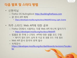 다음 발표 및 스터디 방법
• 신현석님
– Firefox OS Builingblock http://buildingfirefoxos.com
– 광 센서 API 예제
• https://developer.mozilla.org/ko/docs/WebAPI/Using_Light_Events
• 차주 스터디: Web API에 대한 공부
– Firefox OS에서 사용하는 각종 Web API 하나씩 알아가기
• https://developer.mozilla.org/ko/docs/WebAPI
– 팀별로 한 주에 1~2개의 API에 대한 샘플 코드 구동
• 패키지 앱의 경우, 실제 폰 지급 및 샘플 코드 구동 필요
– Web API 문서 한국어 번역 필수
– 숙제검사:
https://developer.mozilla.org/ko/dashboards/revisions?locale=
ko
 