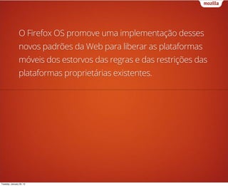 O Firefox OS promove uma implementação desses
                novos padrões da Web para liberar as plataformas
                móveis dos estorvos das regras e das restrições das
                plataformas proprietárias existentes.




Tuesday, January 29, 13
 