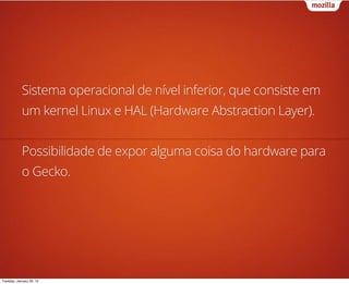 Sistema operacional de nível inferior, que consiste em
            um kernel Linux e HAL (Hardware Abstraction Layer).


            Possibilidade de expor alguma coisa do hardware para
            o Gecko.




Tuesday, January 29, 13
 