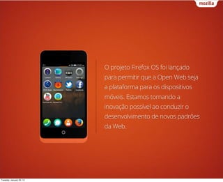 O projeto Firefox OS foi lançado
                          para permitir que a Open Web seja
                          a plataforma para os dispositivos
                          móveis. Estamos tornando a
                          inovação possível ao conduzir o
                          desenvolvimento de novos padrões
                          da Web.




Tuesday, January 29, 13
 