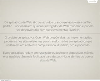Os aplicativos da Web são construídos usando-se tecnologias da Web
     padrão. Funcionam em qualquer navegador da Web moderno e podem
                ser desenvolvidos com suas ferramentas favoritas.

        O projeto de aplicativos Open Web propõe algumas implementações
        pequenas nos sites existentes para transformá-los em aplicativos que
         rodam em um ambiente computacional divertido, rico e poderoso.

     Esses aplicativos rodam em navegadores desktop e dispositivos móveis,
     e os usuários têm mais facilidade para descobri-los e abri-los do que os
                                   sites da Web.




Tuesday, January 29, 13
 