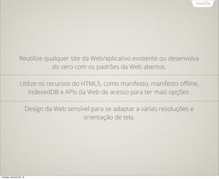 Reutilize qualquer site da Web/aplicativo existente ou desenvolva
                              do zero com os padrões da Web abertos.

                  Utilize os recursos do HTML5, como manifesto, manifesto oﬄine,
                     IndexedDB e APIs da Web de acesso para ter mais opções.

                          Design da Web sensível para se adaptar a várias resoluções e
                                              orientação de tela.




Tuesday, January 29, 13
 