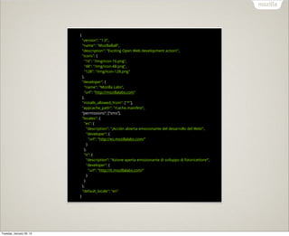 {
                              "version": "1.0",
                              "name": "MozillaBall",
                              "description": "Exciting Open Web development action!",
                              "icons": {
                                "16": "/img/icon-16.png",
                                "48": "/img/icon-48.png",
                                "128": "/img/icon-128.png"
                              },
                              "developer": {
                                "name": "Mozilla Labs",
                                "url": "http://mozillalabs.com"
                              },
                              "installs_allowed_from": ["*"],
                              "appcache_path": "/cache.manifest",
                              “permissions”: [“sms”],
                              "locales": {
                                "es": {
                                  "description": "¡Acción abierta emocionante del desarrollo del Web!",
                                  "developer": {
                                    "url": "http://es.mozillalabs.com/"
                                  }
                                },
                                "it": {
                                  "description": "Azione aperta emozionante di sviluppo di fotoricettore!",
                                  "developer": {
                                    "url": "http://it.mozillalabs.com/"
                                  }
                                }
                              },
                              "default_locale": "en"
                          }




Tuesday, January 29, 13
 