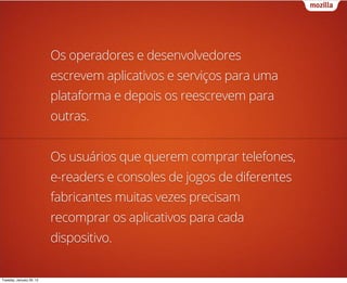 Os operadores e desenvolvedores
                          escrevem aplicativos e serviços para uma
                          plataforma e depois os reescrevem para
                          outras.


                          Os usuários que querem comprar telefones,
                          e-readers e consoles de jogos de diferentes
                          fabricantes muitas vezes precisam
                          recomprar os aplicativos para cada
                          dispositivo.

Tuesday, January 29, 13
 