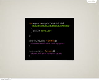 var request = navigator.mozApps.install(
                             "http://mozillalabs.com/MozillaBall.webapp",
                             {
                               user_id: "some_user"
                             }
                          );

                          request.onsuccess = function() {
                            // Success! Notiﬁcation, launch page etc
                          }

                          request.onerror = function() {
                            // Failed. this.error.name has details
                          }




Tuesday, January 29, 13
 