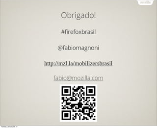 Obrigado!

                                 #firefoxbrasil

                               @fabiomagnoni

                          http://mzl.la/mobilizersbrasil

                              fabio@mozilla.com




Tuesday, January 29, 13
 