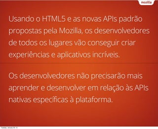 Usando o HTML5 e as novas APIs padrão
          propostas pela Mozilla, os desenvolvedores
          de todos os lugares vão conseguir criar
          experiências e aplicativos incríveis.

          Os desenvolvedores não precisarão mais
          aprender e desenvolver em relação às APIs
          nativas específicas à plataforma.


Tuesday, January 29, 13
 