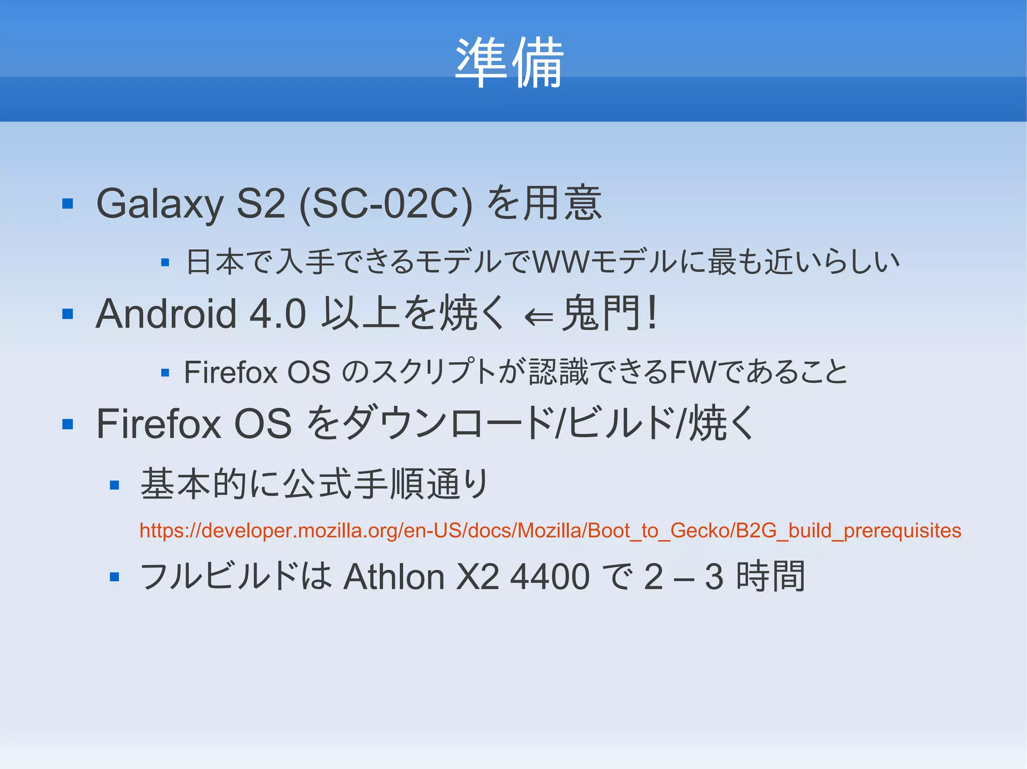 準備

   Galaxy S2 (SC-02C) を用意
             日本で入手できるモデルでWWモデルに最も近いらしい
   Android 4.0 以上を焼く ⇐鬼門！
             Firefox OS のスクリプトが認識できるFWであること
   Firefox OS をダウンロード/ビルド/焼く
       基本的に公式手順通り
        https://developer.mozilla.org/en-US/docs/Mozilla/Boot_to_Gecko/B2G_build_prerequisites

       フルビルドは Athlon X2 4400 で 2 – 3 時間
 
