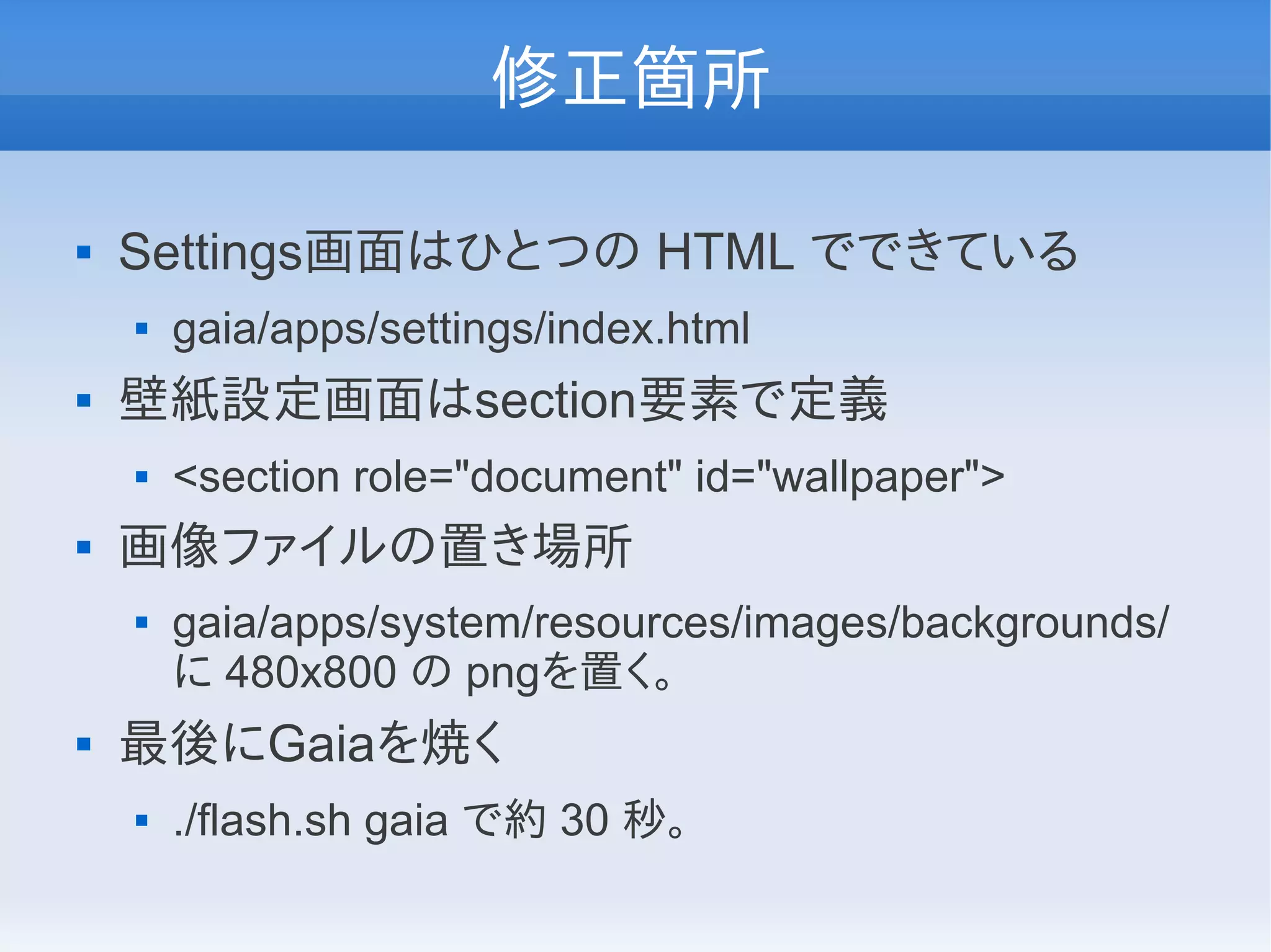修正箇所

   Settings画面はひとつの HTML でできている
       gaia/apps/settings/index.html
   壁紙設定画面はsection要素で定義
       <section role="document" id="wallpaper">
   画像ファイルの置き場所
       gaia/apps/system/resources/images/backgrounds/
        に 480x800 の pngを置く。
   最後にGaiaを焼く
       ./flash.sh gaia で約 30 秒。
 