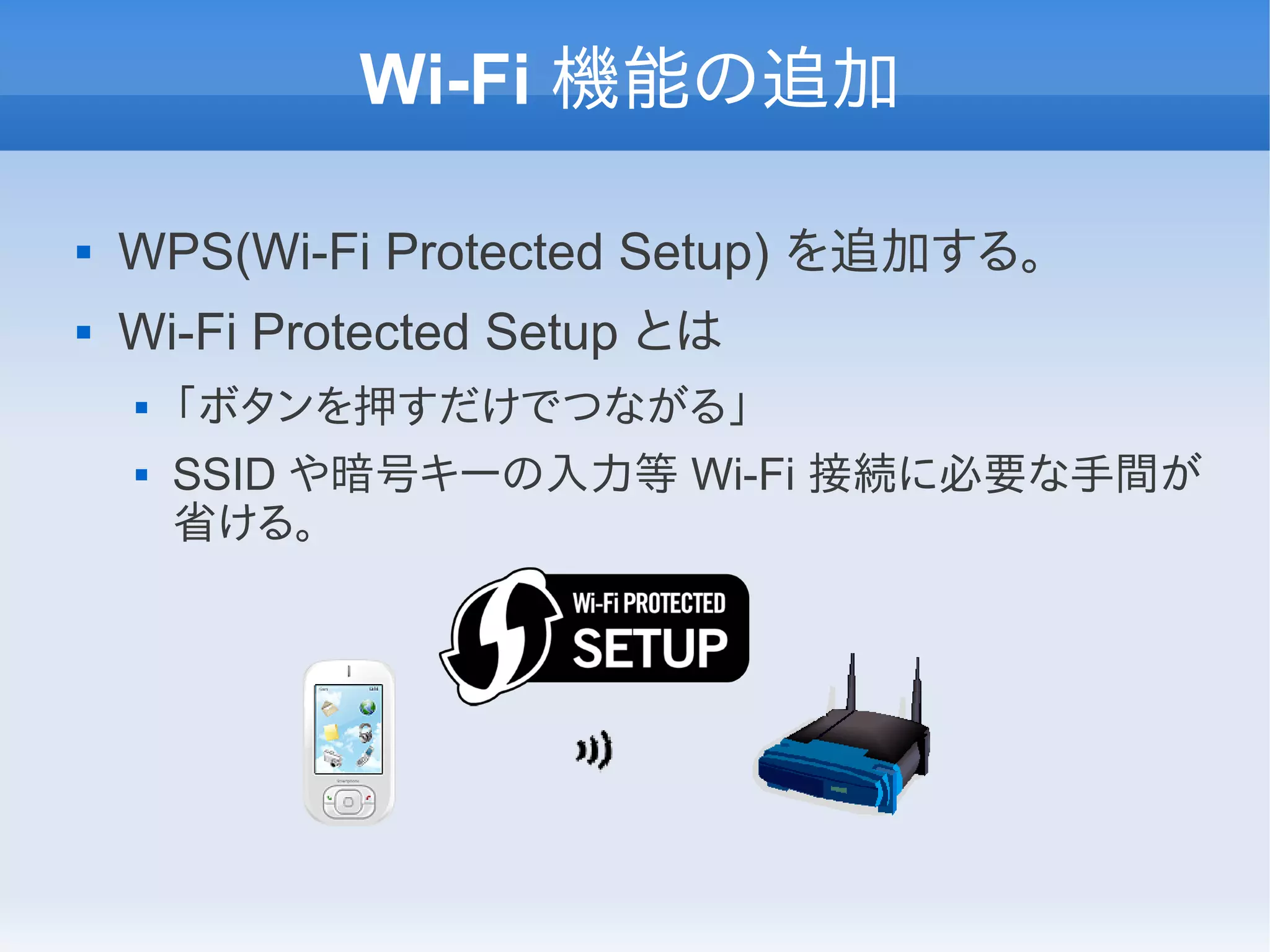 Wi-Fi 機能の追加

   WPS(Wi-Fi Protected Setup) を追加する。
   Wi-Fi Protected Setup とは
       「ボタンを押すだけでつながる」
       SSID や暗号キーの入力等 Wi-Fi 接続に必要な手間が
        省ける。
 