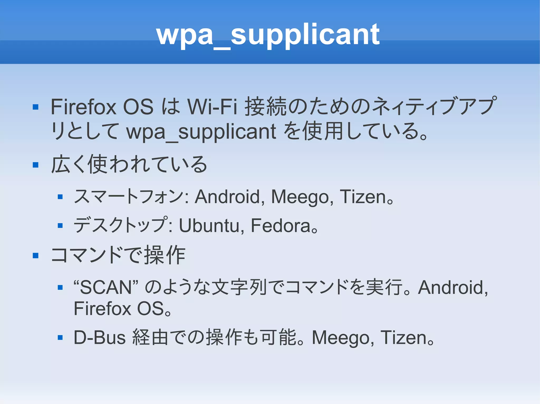wpa_supplicant

   Firefox OS は Wi-Fi 接続のためのネィティブアプ
    リとして wpa_supplicant を使用している。
   広く使われている
       スマートフォン: Android, Meego, Tizen。
       デスクトップ: Ubuntu, Fedora。
   コマンドで操作
       “SCAN” のような文字列でコマンドを実行。 Android,
        Firefox OS。
       D-Bus 経由での操作も可能。 Meego, Tizen。
 