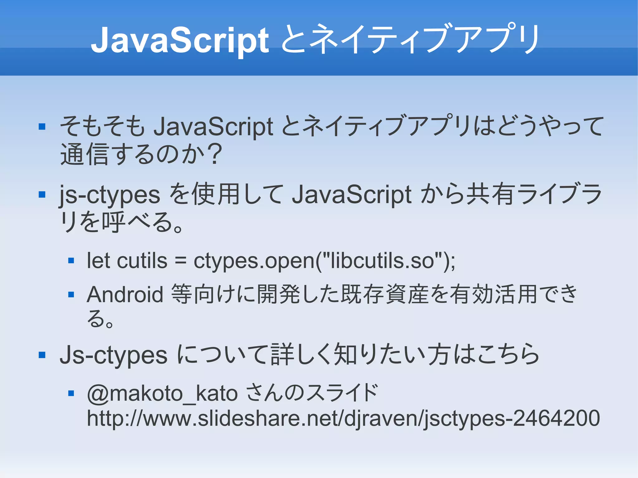 JavaScript とネイティブアプリ

   そもそも JavaScript とネイティブアプリはどうやって
    通信するのか？
   js-ctypes を使用して JavaScript から共有ライブラ
    リを呼べる。
       let cutils = ctypes.open("libcutils.so");
       Android 等向けに開発した既存資産を有効活用でき
        る。
   Js-ctypes について詳しく知りたい方はこちら
       @makoto_kato さんのスライド
        http://www.slideshare.net/djraven/jsctypes-2464200
 