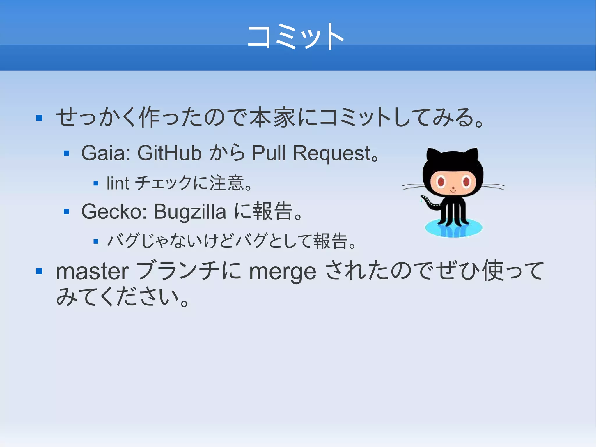 コミット

   せっかく作ったので本家にコミットしてみる。
       Gaia: GitHub から Pull Request。
            lint チェックに注意。
       Gecko: Bugzilla に報告。
            バグじゃないけどバグとして報告。
   master ブランチに merge されたのでぜひ使って
    みてください。
 