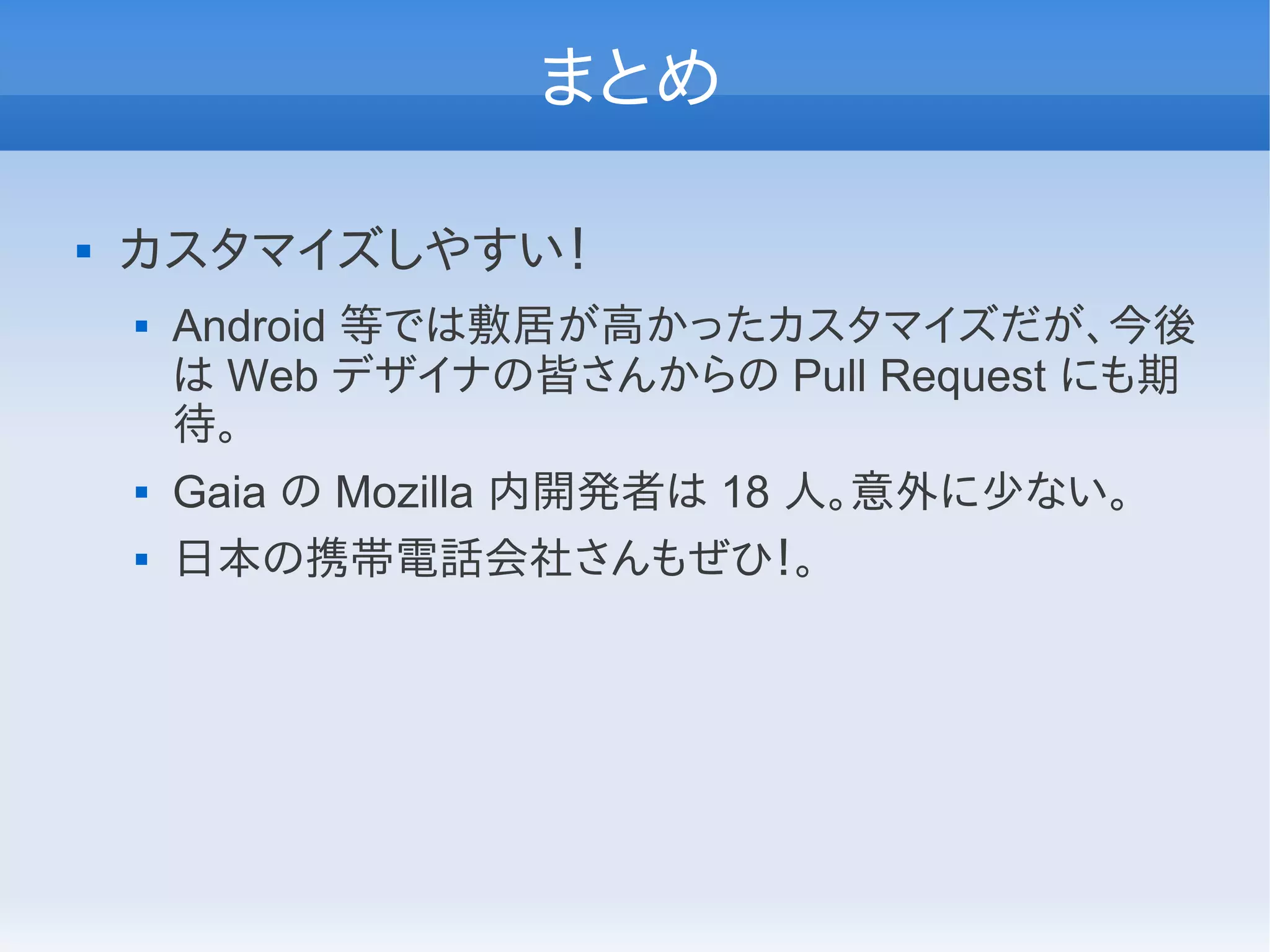 まとめ

   カスタマイズしやすい！
       Android 等では敷居が高かったカスタマイズだが、今後
        は Web デザイナの皆さんからの Pull Request にも期
        待。
       Gaia の Mozilla 内開発者は 18 人。意外に少ない。
       日本の携帯電話会社さんもぜひ！。
 