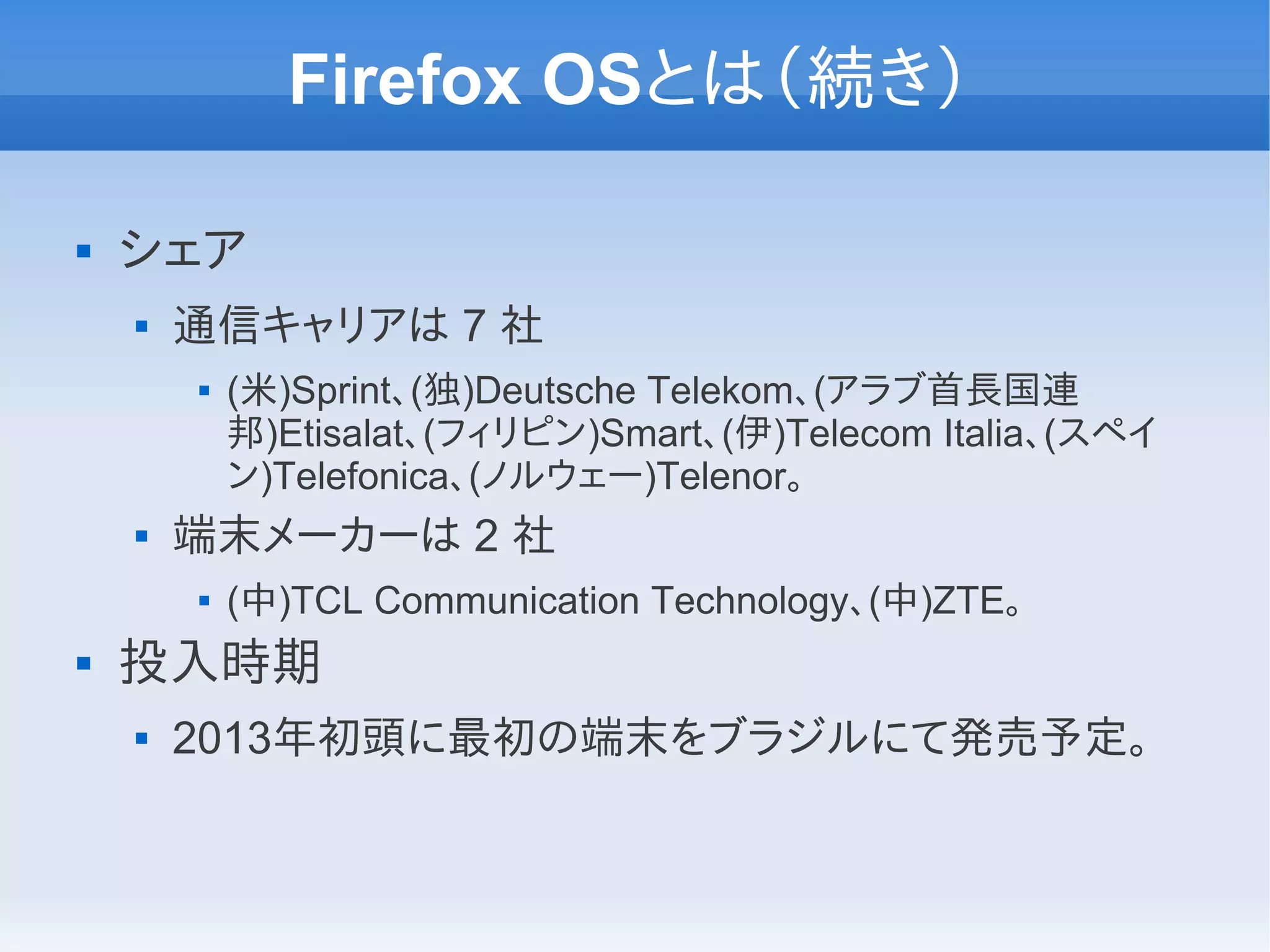 Firefox OSとは（続き）

   シェア
       通信キャリアは 7 社
           (米)Sprint、(独)Deutsche Telekom、(アラブ首長国連
            邦)Etisalat、(フィリピン)Smart、(伊)Telecom Italia、(スペイ
            ン)Telefonica、(ノルウェー)Telenor。
       端末メーカーは 2 社
           (中)TCL Communication Technology、(中)ZTE。
   投入時期
       2013年初頭に最初の端末をブラジルにて発売予定。
 