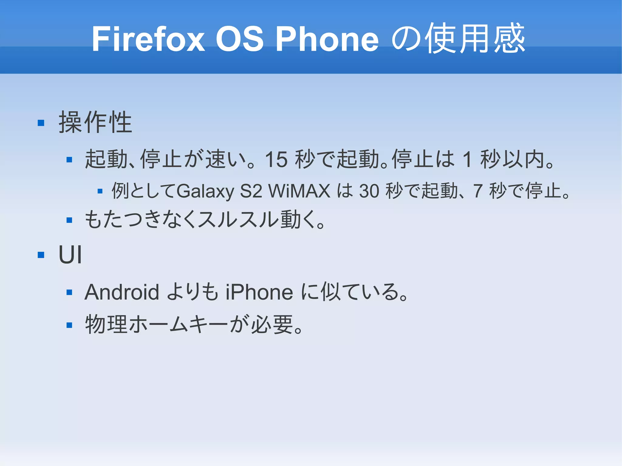 Firefox OS Phone の使用感

   操作性
        起動、停止が速い。 15 秒で起動。停止は 1 秒以内。
             例としてGalaxy S2 WiMAX は 30 秒で起動、 7 秒で停止。
        もたつきなくスルスル動く。
   UI
        Android よりも iPhone に似ている。
        物理ホームキーが必要。
 