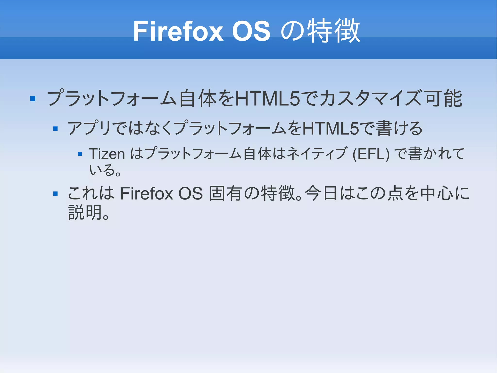 Firefox OS の特徴

   プラットフォーム自体をHTML5でカスタマイズ可能
       アプリではなくプラットフォームをHTML5で書ける
           Tizen はプラットフォーム自体はネイティブ (EFL) で書かれて
            いる。
       これは Firefox OS 固有の特徴。今日はこの点を中心に
        説明。
 