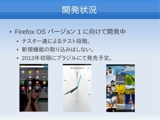 開発状況

   Firefox OS バージョン 1 に向けて開発中
    ●   テスター達によるテスト段階。
    ●   新規機能の取り込みはしない。
    ●   2013年初頭にブラジルにて発売予定。
 