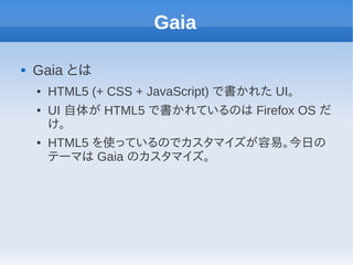 Gaia

   Gaia とは
    ●   HTML5 (+ CSS + JavaScript) で書かれた UI。
    ●   UI 自体が HTML5 で書かれているのは Firefox OS だ
        け。
    ●   HTML5 を使っているのでカスタマイズが容易。今日の
        テーマは Gaia のカスタマイズ。
 