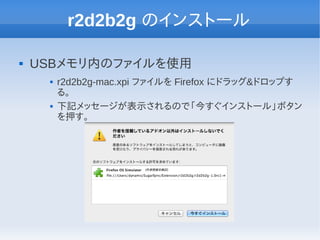 r2d2b2g のインストール

   USBメモリ内のファイルを使用
        r2d2b2g-mac.xpi ファイルを Firefox にドラッグ&ドロップす
         る。
        下記メッセージが表示されるので「今すぐインストール」ボタン
         を押す。
 