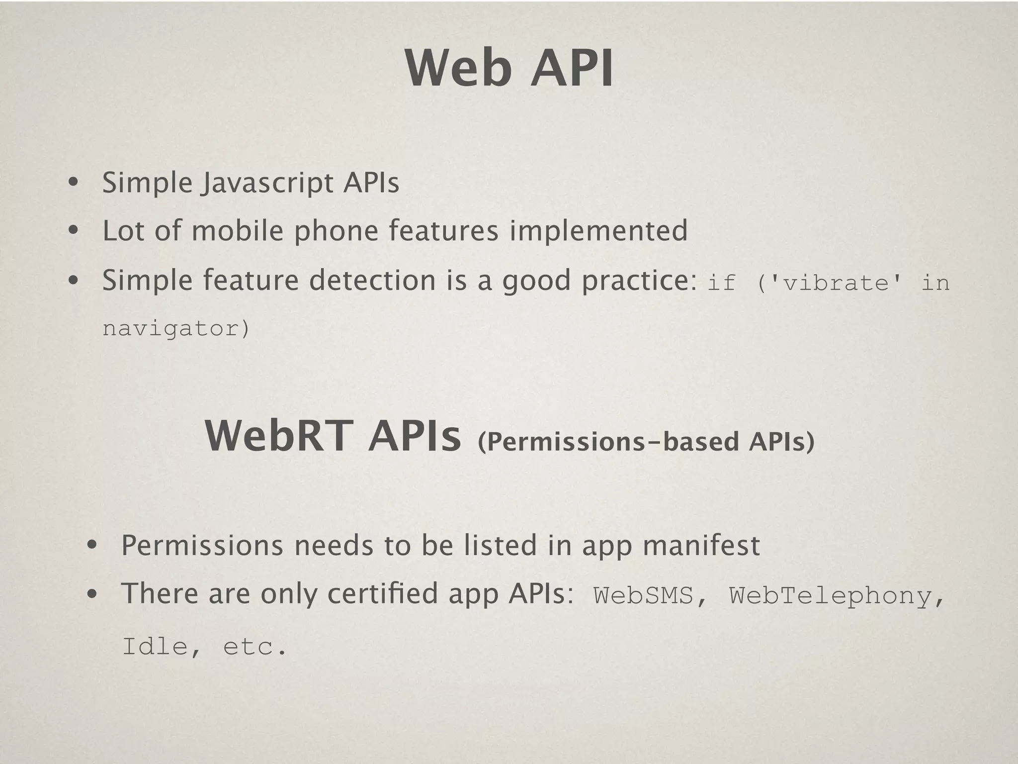 Web API

•       Simple Javascript APIs
•       Lot of mobile phone features implemented
•       Simple feature detection is a good practice: if ('vibrate' in
        navigator)



               WebRT APIs          (Permissions-based APIs)



    •    Permissions needs to be listed in app manifest
    •    There are only certiﬁed app APIs: WebSMS, WebTelephony,
         Idle, etc.
 