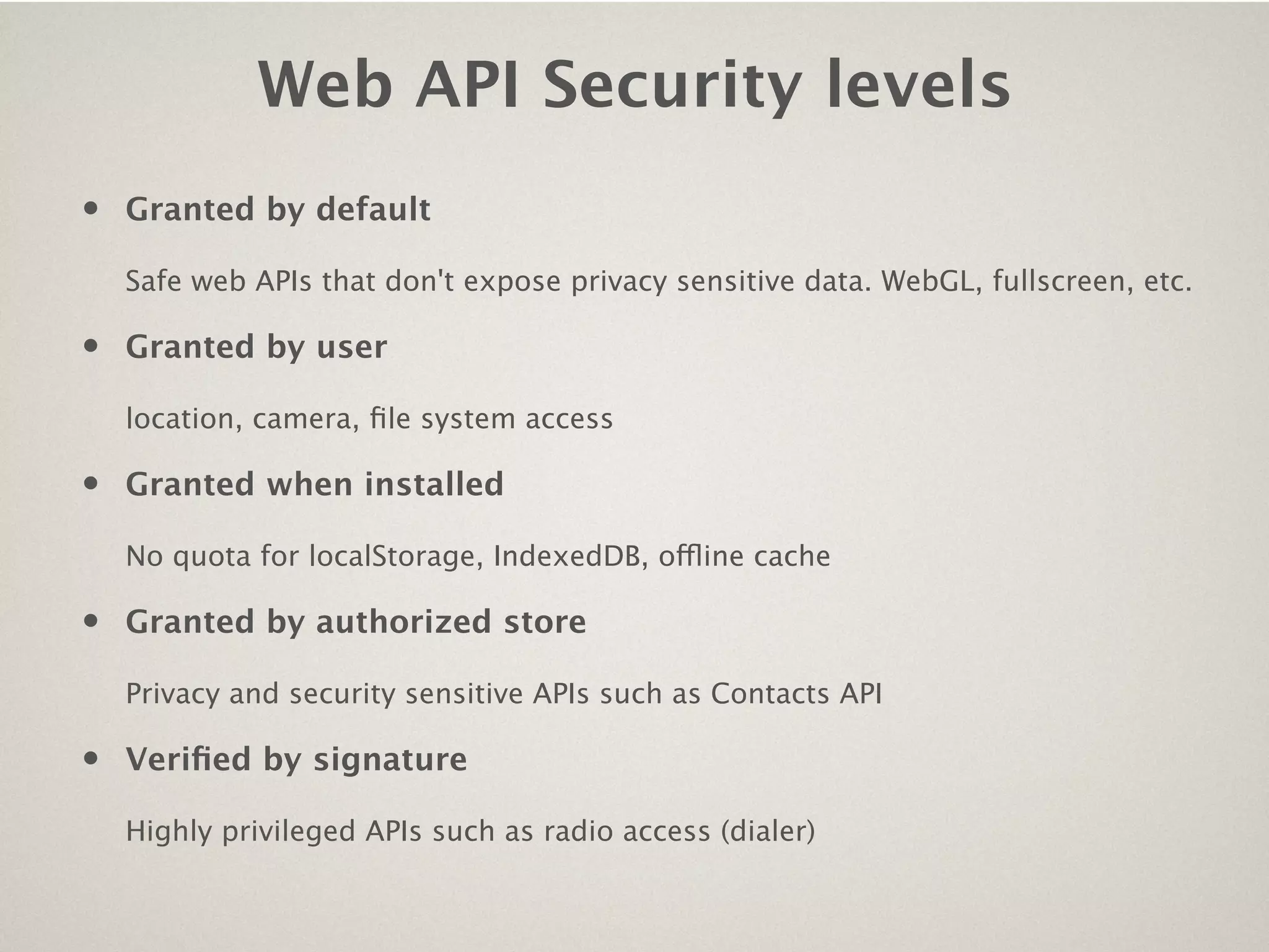 Web API Security levels
•   Granted by default

    Safe web APIs that don't expose privacy sensitive data. WebGL, fullscreen, etc.

•   Granted by user

    location, camera, ﬁle system access

•   Granted when installed

    No quota for localStorage, IndexedDB, offline cache

•   Granted by authorized store

    Privacy and security sensitive APIs such as Contacts API

•   Veriﬁed by signature

    Highly privileged APIs such as radio access (dialer)
 