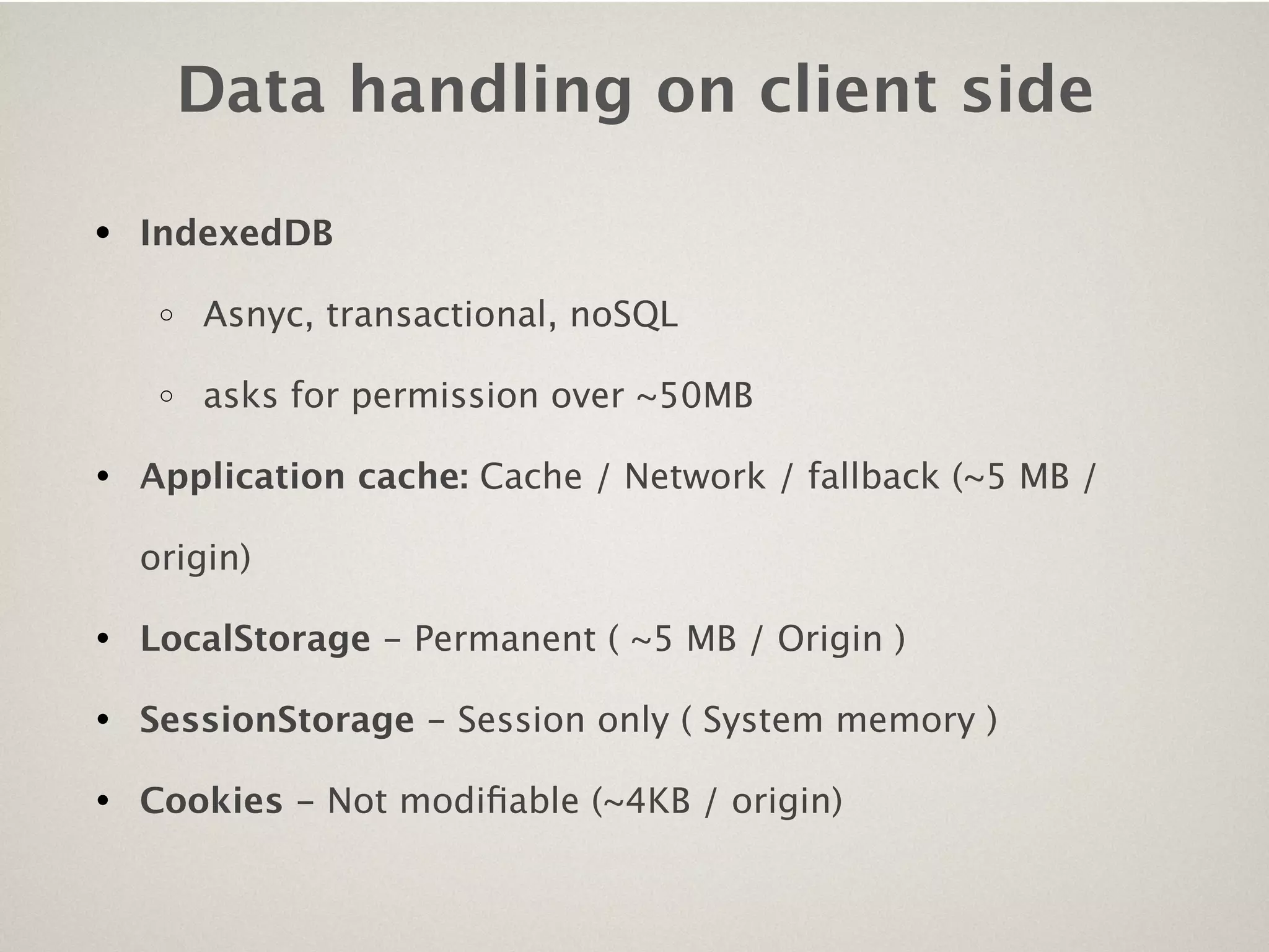 Data handling on client side

• IndexedDB
   o   Asnyc, transactional, noSQL

   o   asks for permission over ~50MB

• Application cache: Cache / Network / fallback (~5 MB /
  origin)

• LocalStorage - Permanent ( ~5 MB / Origin )
• SessionStorage - Session only ( System memory )
• Cookies - Not modiﬁable (~4KB / origin)
 