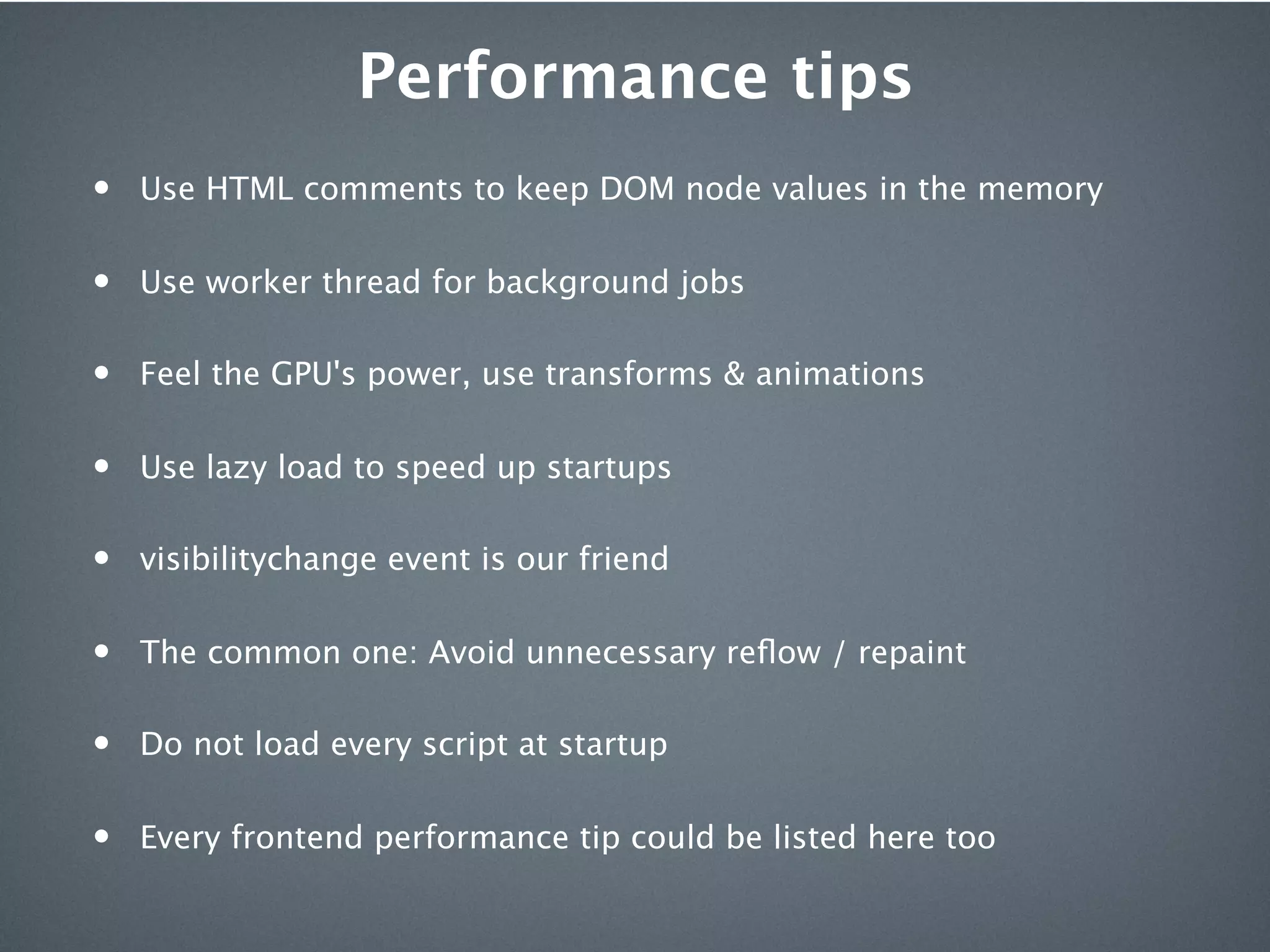 Performance tips
•   Use HTML comments to keep DOM node values in the memory


•   Use worker thread for background jobs


•   Feel the GPU's power, use transforms & animations


•   Use lazy load to speed up startups


•   visibilitychange event is our friend


•   The common one: Avoid unnecessary reﬂow / repaint


•   Do not load every script at startup


•   Every frontend performance tip could be listed here too
 