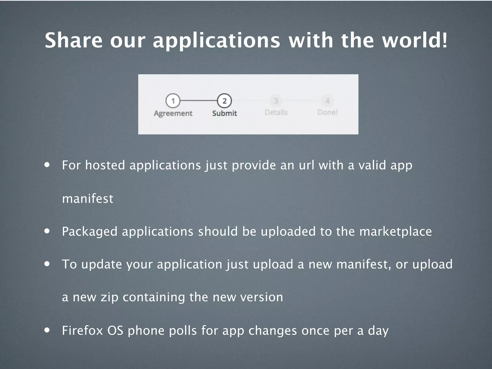 Share our applications with the world!




•   For hosted applications just provide an url with a valid app

    manifest

•   Packaged applications should be uploaded to the marketplace

•   To update your application just upload a new manifest, or upload

    a new zip containing the new version

•   Firefox OS phone polls for app changes once per a day
 
